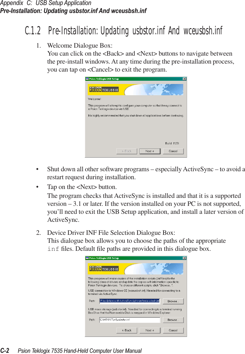 Appendix C: USB Setup ApplicationPre-Installation: Updating usbstor.inf And wceusbsh.infC-2 Psion Teklogix 7535 Hand-Held Computer User ManualC.1.2  Pre-Installation: Updating usbstor.inf And wceusbsh.inf1. Welcome Dialogue Box:You can click on the &lt;Back&gt; and &lt;Next&gt; buttons to navigate between the pre-install windows. At any time during the pre-installation process, you can tap on &lt;Cancel&gt; to exit the program.•Shut down all other software programs – especially ActiveSync – to avoid a restart request during installation.•Tap on the &lt;Next&gt; button.The program checks that ActiveSync is installed and that it is a supported version – 3.1 or later. If the version installed on your PC is not supported, you’ll need to exit the USB Setup application, and install a later version of ActiveSync.2. Device Driver INF File Selection Dialogue Box:This dialogue box allows you to choose the paths of the appropriate inf ﬁles. Default ﬁle paths are provided in this dialogue box. 