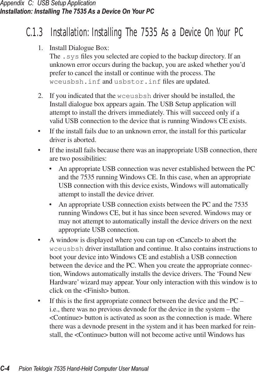 Appendix C: USB Setup ApplicationInstallation: Installing The 7535 As a Device On Your PCC-4 Psion Teklogix 7535 Hand-Held Computer User ManualC.1.3  Installation: Installing The 7535 As a Device On Your PC1. Install Dialogue Box:The .sys ﬁles you selected are copied to the backup directory. If an unknown error occurs during the backup, you are asked whether you’d prefer to cancel the install or continue with the process. The wceusbsh.inf and usbstor.inf ﬁles are updated.2. If you indicated that the wceusbsh driver should be installed, the Install dialogue box appears again. The USB Setup application will attempt to install the drivers immediately. This will succeed only if a valid USB connection to the device that is running Windows CE exists.•If the install fails due to an unknown error, the install for this particular driver is aborted.•If the install fails because there was an inappropriate USB connection, there are two possibilities:•An appropriate USB connection was never established between the PC and the 7535 running Windows CE. In this case, when an appropriate USB connection with this device exists, Windows will automatically attempt to install the device driver.•An appropriate USB connection exists between the PC and the 7535 running Windows CE, but it has since been severed. Windows may or may not attempt to automatically install the device drivers on the next appropriate USB connection. •A window is displayed where you can tap on &lt;Cancel&gt; to abort the wceusbsh driver installation and continue. It also contains instructions to boot your device into Windows CE and establish a USB connection between the device and the PC. When you create the appropriate connec-tion, Windows automatically installs the device drivers. The ‘Found New Hardware’ wizard may appear. Your only interaction with this window is to click on the &lt;Finish&gt; button.•If this is the ﬁrst appropriate connect between the device and the PC – i.e., there was no previous devnode for the device in the system – the &lt;Continue&gt; button is activated as soon as the connection is made. Where there was a devnode present in the system and it has been marked for rein-stall, the &lt;Continue&gt; button will not become active until Windows has 