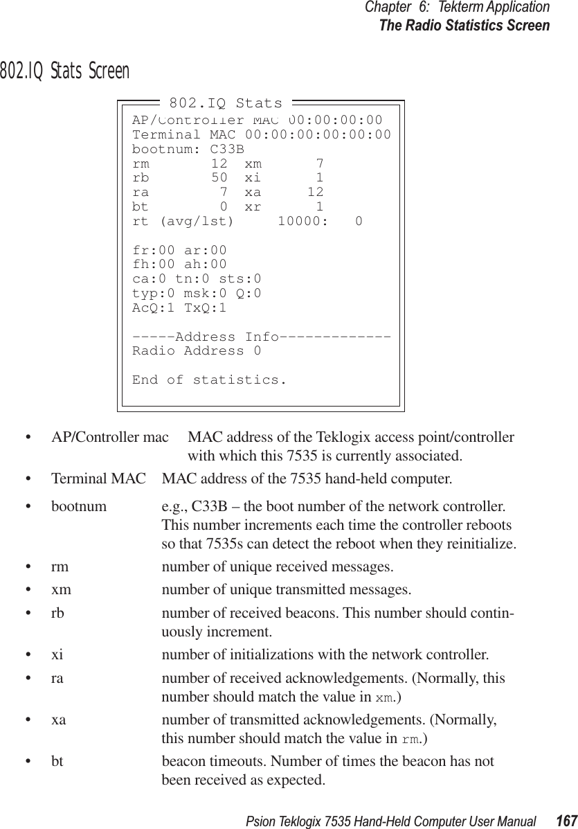 Psion Teklogix 7535 Hand-Held Computer User Manual 167Chapter 6: Tekterm ApplicationThe Radio Statistics Screen802.IQ Stats Screen• AP/Controller mac MAC address of the Teklogix access point/controller with which this 7535 is currently associated.• Terminal MAC MAC address of the 7535 hand-held computer.• bootnum e.g., C33B – the boot number of the network controller. This number increments each time the controller reboots so that 7535s can detect the reboot when they reinitialize.• rm number of unique received messages.• xm number of unique transmitted messages.• rb number of received beacons. This number should contin-uously increment.• xi number of initializations with the network controller.• ra number of received acknowledgements. (Normally, this number should match the value in xm.)• xa number of transmitted acknowledgements. (Normally, this number should match the value in rm.)• bt beacon timeouts. Number of times the beacon has not been received as expected.AP/Controller MAC 00:00:00:00Terminal MAC 00:00:00:00:00:00bootnum: C33Brm 12 xm 7rb 50 xi 1ra 7 xa 12bt 0 xr 1rt (avg/lst)  10000: 0fr:00 ar:00fh:00 ah:00ca:0 tn:0 sts:0typ:0 msk:0 Q:0AcQ:1 TxQ:1-----Address Info-------------Radio Address 0End of statistics.802.IQ Stats