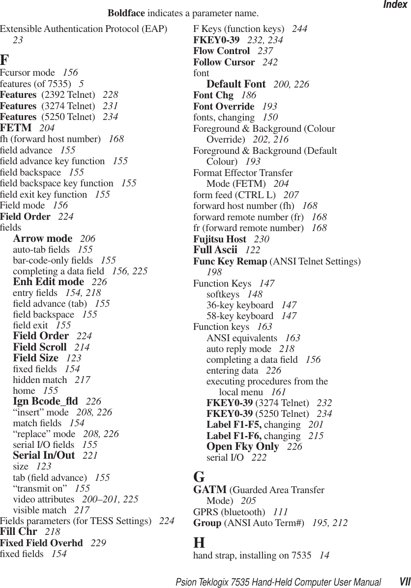 Psion Teklogix 7535 Hand-Held Computer User Manual VIIIndexBoldface indicates a parameter name.Extensible Authentication Protocol (EAP)  23FFcursor mode  156features (of 7535)  5Features  (2392 Telnet)  228Features  (3274 Telnet)  231Features  (5250 Telnet)  234FETM  204fh (forward host number)  168ﬁeld advance  155ﬁeld advance key function  155ﬁeld backspace  155ﬁeld backspace key function  155ﬁeld exit key function  155Field mode  156Field Order  224ﬁeldsArrow mode  206auto-tab ﬁelds  155bar-code-only ﬁelds  155completing a data ﬁeld  156, 225Enh Edit mode  226entry ﬁelds  154, 218ﬁeld advance (tab)  155ﬁeld backspace  155ﬁeld exit  155Field Order  224Field Scroll  214Field Size  123ﬁxed ﬁelds  154hidden match  217home  155Ign Bcode_ﬂd 226“insert” mode  208, 226match ﬁelds  154“replace” mode  208, 226serial I/O ﬁelds  155Serial In/Out  221size  123tab (ﬁeld advance)  155“transmit on” 155video attributes  200–201, 225visible match  217Fields parameters (for TESS Settings)  224Fill Chr  218Fixed Field Overhd  229ﬁxed ﬁelds  154F Keys (function keys)  244FKEY0-39  232, 234Flow Control  237Follow Cursor  242fontDefault Font  200, 226Font Chg  186Font Override  193fonts, changing  150Foreground &amp; Background (Colour Override)  202, 216Foreground &amp; Background (Default Colour)  193Format Effector TransferMode (FETM)  204form feed (CTRL L)  207forward host number (fh)  168forward remote number (fr)  168fr (forward remote number)  168Fujitsu Host  230Full Ascii  122Func Key Remap (ANSI Telnet Settings)  198Function Keys  147softkeys  14836-key keyboard  14758-key keyboard  147Function keys  163ANSI equivalents  163auto reply mode  218completing a data ﬁeld  156entering data  226executing procedures from thelocal menu  161FKEY0-39 (3274 Telnet)  232FKEY0-39 (5250 Telnet)  234Label F1-F5, changing  201Label F1-F6, changing  215Open Fky Only  226serial I/O  222GGATM (Guarded Area TransferMode)  205GPRS (bluetooth)  111Group (ANSI Auto Term#)  195, 212Hhand strap, installing on 7535  14