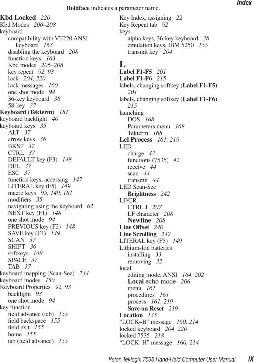 Psion Teklogix 7535 Hand-Held Computer User Manual IXIndexBoldface indicates a parameter name.Kbd Locked  220Kbd Modes  206–208keyboardcompatibility with VT220 ANSIkeyboard  163disabling the keyboard  208function keys  163Kbd modes  206–208key repeat  92, 93lock  204, 220lock messages  160one shot mode  9436-key keyboard  3858-key  37Keyboard (Tekterm)  181keyboard backlight  40keyboard keys  35ALT  37arrow keys  36BKSP  37CTRL  37DEFAULT key (F3)  148DEL  37ESC  37function keys, accessing  147LITERAL key (F5)  149macro keys  95, 149, 181modiﬁers  35navigating using the keyboard  62NEXT key (F1)  148one shot mode  94PREVIOUS key (F2)  148SAVE key (F4)  149SCAN  37SHIFT  36softkeys  148SPACE  37TAB  37keyboard mapping (Scan-See)  244keyboard modes  150Keyboard Properties  92, 93backlight  93one shot mode  94key functionﬁeld advance (tab)  155ﬁeld backspace  155ﬁeld exit  155home  155tab (ﬁeld advance)  155Key Index, assigning  22Key Repeat tab  92keysalpha keys, 36-key keyboard  38emulation keys, IBM 5250  155transmit key  204LLabel F1-F5  201Label F1-F6  215labels, changing softkey (Label F1-F5) 201labels, changing softkey (Label F1-F6) 215launchingDOS  168Parameters menu  168Tekterm  168Lcl Process  161, 219LEDcharge  43functions (7535)  42receive  44scan  44transmit  44LED Scan-SeeBrightness  242LF/CRCTRL J  207LF character  208Newline  208Line Offset  240Line Scrolling  242LITERAL key (F5)  149Lithium-Ion batteriesinstalling  33removing  32localediting mode, ANSI  164, 202Local echo mode  206menu  161procedures  161process  161, 219Save on Reset  219Location  135“LOCK–B” message  160, 214locked keyboard  204, 220locked 7535  218“LOCK–H” message  160, 214