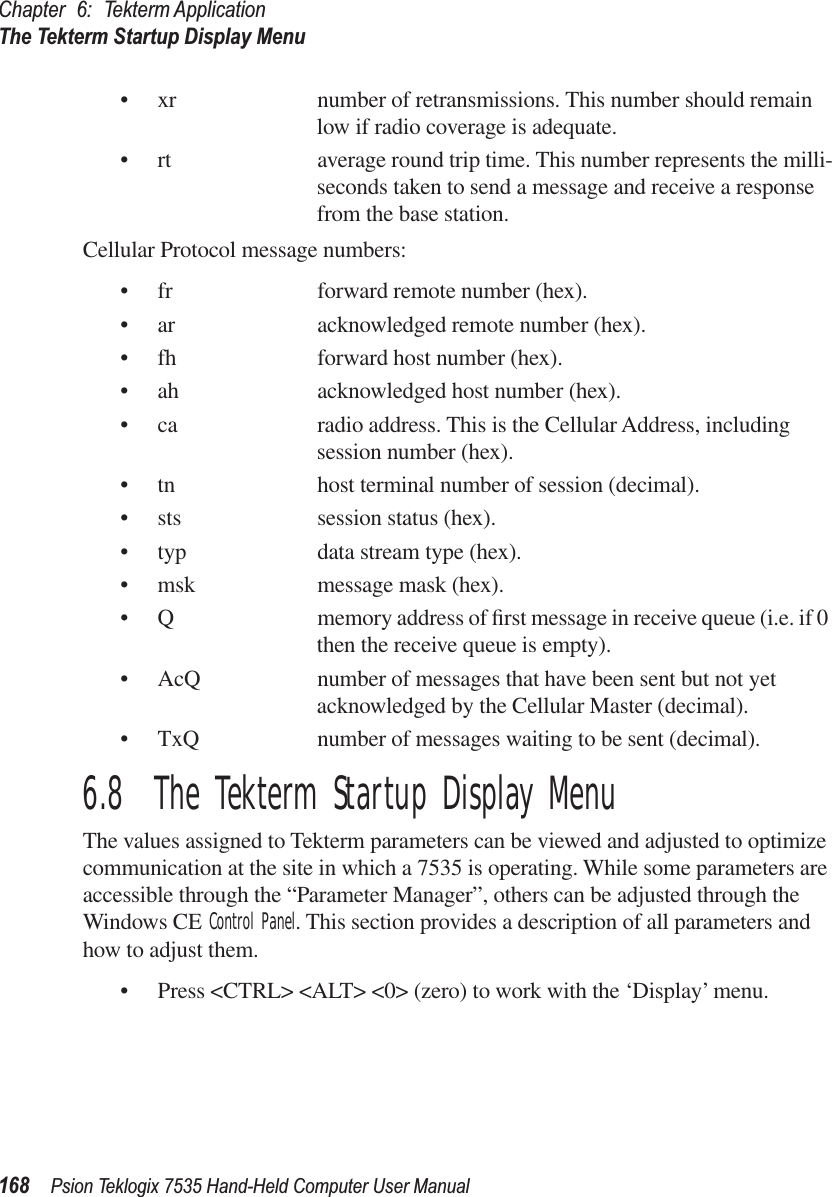 Chapter 6: Tekterm ApplicationThe Tekterm Startup Display Menu168 Psion Teklogix 7535 Hand-Held Computer User Manual• xr number of retransmissions. This number should remain low if radio coverage is adequate.• rt average round trip time. This number represents the milli-seconds taken to send a message and receive a response from the base station.Cellular Protocol message numbers:• fr forward remote number (hex).• ar acknowledged remote number (hex).• fh forward host number (hex).• ah acknowledged host number (hex).• ca radio address. This is the Cellular Address, including session number (hex).• tn host terminal number of session (decimal).• sts session status (hex).• typ data stream type (hex).• msk message mask (hex).• Q memory address of ﬁrst message in receive queue (i.e. if 0 then the receive queue is empty).• AcQ number of messages that have been sent but not yet acknowledged by the Cellular Master (decimal).• TxQ number of messages waiting to be sent (decimal).6.8  The Tekterm Startup Display MenuThe values assigned to Tekterm parameters can be viewed and adjusted to optimize communication at the site in which a 7535 is operating. While some parameters are accessible through the “Parameter Manager”, others can be adjusted through the Windows CE Control Panel. This section provides a description of all parameters and how to adjust them.• Press &lt;CTRL&gt; &lt;ALT&gt; &lt;0&gt; (zero) to work with the ‘Display’ menu.