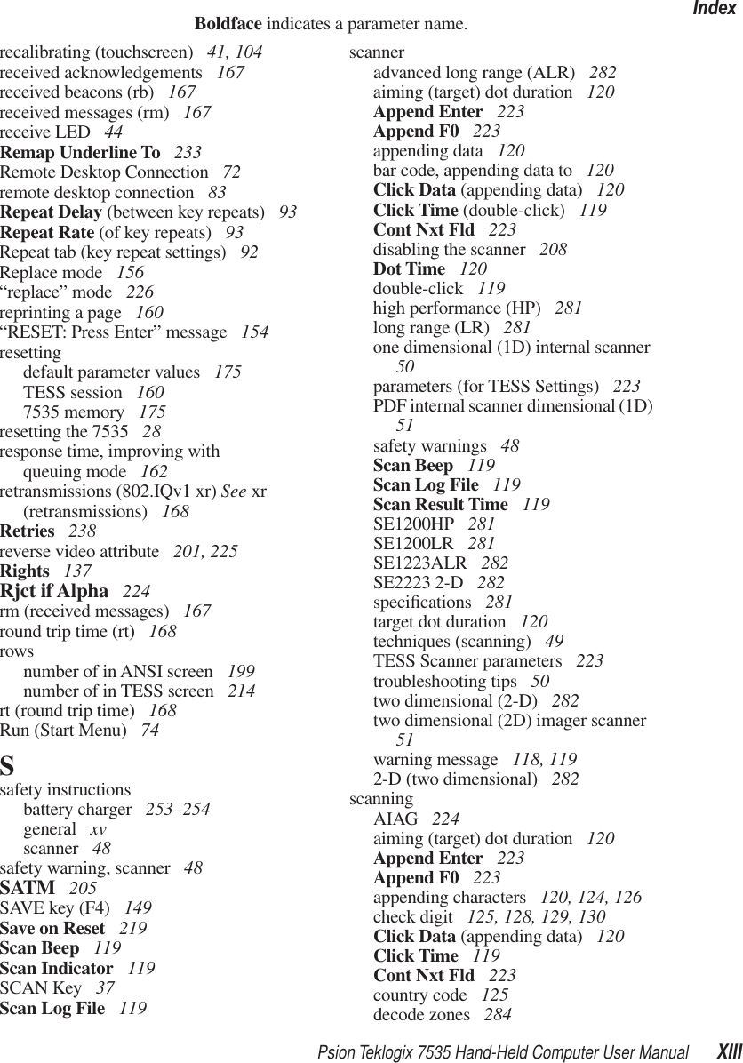 Psion Teklogix 7535 Hand-Held Computer User Manual XIIIIndexBoldface indicates a parameter name.recalibrating (touchscreen)  41, 104received acknowledgements  167received beacons (rb)  167received messages (rm)  167receive LED  44Remap Underline To  233Remote Desktop Connection  72remote desktop connection  83Repeat Delay (between key repeats)  93Repeat Rate (of key repeats)  93Repeat tab (key repeat settings)  92Replace mode  156“replace” mode  226reprinting a page  160“RESET: Press Enter” message  154resettingdefault parameter values  175TESS session  1607535 memory  175resetting the 7535  28response time, improving withqueuing mode  162retransmissions (802.IQv1 xr) See xr (retransmissions)  168Retries  238reverse video attribute  201, 225Rights  137Rjct if Alpha  224rm (received messages)  167round trip time (rt)  168rowsnumber of in ANSI screen  199number of in TESS screen  214rt (round trip time)  168Run (Start Menu)  74Ssafety instructionsbattery charger  253–254general  xvscanner  48safety warning, scanner  48SATM  205SAVE key (F4)  149Save on Reset  219Scan Beep  119Scan Indicator  119SCAN Key  37Scan Log File  119scanneradvanced long range (ALR)  282aiming (target) dot duration  120Append Enter  223Append F0  223appending data  120bar code, appending data to  120Click Data (appending data)  120Click Time (double-click)  119Cont Nxt Fld  223disabling the scanner  208Dot Time  120double-click  119high performance (HP)  281long range (LR)  281one dimensional (1D) internal scanner  50parameters (for TESS Settings)  223PDF internal scanner dimensional (1D)  51safety warnings  48Scan Beep  119Scan Log File  119Scan Result Time  119SE1200HP  281SE1200LR  281SE1223ALR  282SE2223 2-D  282speciﬁcations  281target dot duration  120techniques (scanning)  49TESS Scanner parameters  223troubleshooting tips  50two dimensional (2-D)  282two dimensional (2D) imager scanner  51warning message  118, 1192-D (two dimensional)  282scanningAIAG  224aiming (target) dot duration  120Append Enter  223Append F0  223appending characters  120, 124, 126check digit  125, 128, 129, 130Click Data (appending data)  120Click Time  119Cont Nxt Fld  223country code  125decode zones  284