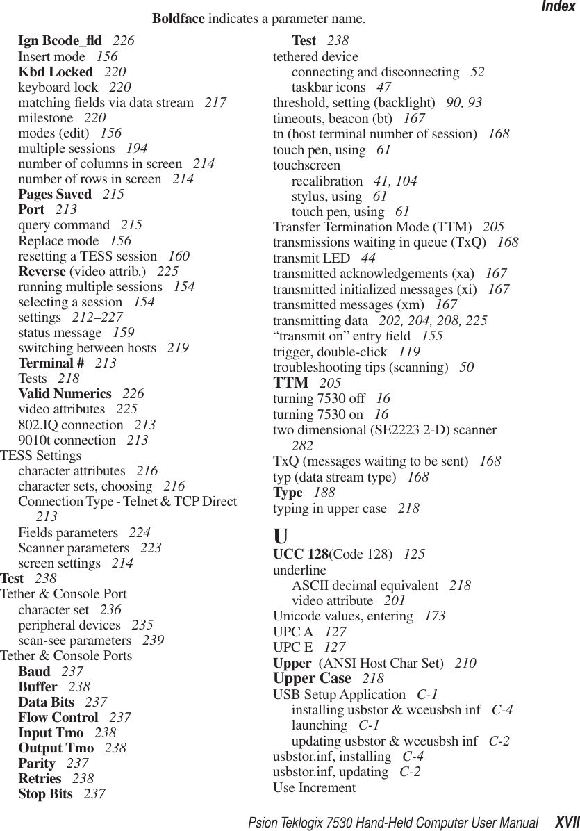 Psion Teklogix 7530 Hand-Held Computer User Manual XVIIIndexBoldface indicates a parameter name.Ign Bcode_ﬂd 226Insert mode  156Kbd Locked  220keyboard lock  220matching ﬁelds via data stream  217milestone  220modes (edit)  156multiple sessions  194number of columns in screen  214number of rows in screen  214Pages Saved  215Port  213query command  215Replace mode  156resetting a TESS session  160Reverse (video attrib.)  225running multiple sessions  154selecting a session  154settings  212–227status message  159switching between hosts  219Terminal #  213Tests  218Valid Numerics  226video attributes  225802.IQ connection  2139010t connection  213TESS Settingscharacter attributes  216character sets, choosing  216Connection Type - Telnet &amp; TCP Direct  213Fields parameters  224Scanner parameters  223screen settings  214Test  238Tether &amp; Console Portcharacter set  236peripheral devices  235scan-see parameters  239Tether &amp; Console PortsBaud  237Buffer  238Data Bits  237Flow Control  237Input Tmo  238Output Tmo  238Parity  237Retries  238Stop Bits  237Test  238tethered deviceconnecting and disconnecting  52taskbar icons  47threshold, setting (backlight)  90, 93timeouts, beacon (bt)  167tn (host terminal number of session)  168touch pen, using  61touchscreenrecalibration  41, 104stylus, using  61touch pen, using  61Transfer Termination Mode (TTM)  205transmissions waiting in queue (TxQ)  168transmit LED  44transmitted acknowledgements (xa)  167transmitted initialized messages (xi)  167transmitted messages (xm)  167transmitting data  202, 204, 208, 225“transmit on” entry ﬁeld  155trigger, double-click  119troubleshooting tips (scanning)  50TTM  205turning 7530 off 16turning 7530 on  16two dimensional (SE2223 2-D) scanner  282TxQ (messages waiting to be sent)  168typ (data stream type)  168Type  188typing in upper case  218UUCC 128(Code 128)  125underlineASCII decimal equivalent  218video attribute  201Unicode values, entering  173UPC A  127UPC E  127Upper  (ANSI Host Char Set)  210Upper Case  218USB Setup Application  C-1installing usbstor &amp; wceusbsh inf  C-4launching  C-1updating usbstor &amp; wceusbsh inf  C-2usbstor.inf, installing  C-4usbstor.inf, updating  C-2Use Increment