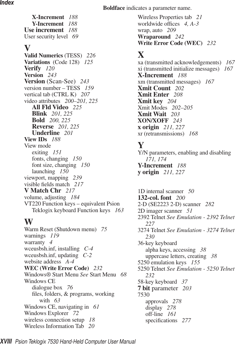 IndexXVIII Psion Teklogix 7530 Hand-Held Computer User ManualBoldface indicates a parameter name.X-Increment  188Y-Increment  188Use increment  188User security level  69VValid Numerics (TESS)  226Variations  (Code 128)  125Verify  120Version  243Version (Scan-See)  243version number – TESS  159vertical tab (CTRL K)  207video attributes  200–201, 225All Fld Video  225Blink  201, 225Bold  200, 225Reverse  201, 225Underline  201View IDs  188View modeexiting  151fonts, changing  150font size, changing  150launching  150viewport, mapping  239visible ﬁelds match  217V Match Chr  217volume, adjusting  184VT220 Function keys – equivalent Psion Teklogix keyboard Function keys  163WWarm Reset (Shutdown menu)  75warnings  119warranty  4wceusbsh.inf, installing  C-4wceusbsh.inf, updating  C-2website address  A-4WEC (Write Error Code)  232Windows® Start Menu See Start Menu  68Windows CEdialogue box  76ﬁles, folders, &amp; programs, working with  63Windows CE, navigating in  61Windows Explorer  72wireless connection setup  18Wireless Information Tab  20Wireless Properties tab  21worldwide ofﬁces  4, A-3wrap, auto  209Wraparound  242Write Error Code (WEC)  232Xxa (transmitted acknowledgements)  167xi (transmitted initialize messages)  167X-Increment  188xm (transmitted messages)  167Xmit Count  202Xmit Enter  208Xmit key  204Xmit Modes  202–205Xmit Wait  203XON/XOFF  243x origin  211, 227xr (retransmissions)  168YY/N parameters, enabling and disabling  171, 174Y-Increment  188y origin  211, 2271D internal scanner  50132-col. font  2002-D (SE2223 2-D) scanner  2822D imager scanner  512392 Telnet See Emulation - 2392 Telnet  2273274 Telnet See Emulation - 3274 Telnet  23036-key keyboardalpha keys, accessing  38uppercase letters, creating  385250 emulation keys  1555250 Telnet See Emulation - 5250 Telnet  23258-key keyboard  377 bit parameter  2037530approvals  278display  278off-line  161speciﬁcations  277