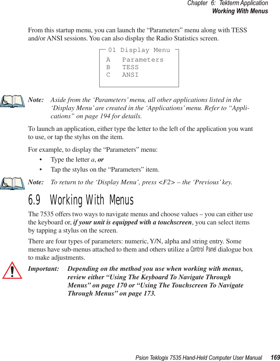 Psion Teklogix 7535 Hand-Held Computer User Manual 169Chapter 6: Tekterm ApplicationWorking With MenusFrom this startup menu, you can launch the “Parameters” menu along with TESS and/or ANSI sessions. You can also display the Radio Statistics screen.Note: Aside from the ‘Parameters’ menu, all other applications listed in the ‘Display Menu’ are created in the ‘Applications’ menu. Refer to “Appli-cations” on page 194 for details.To launch an application, either type the letter to the left of the application you want to use, or tap the stylus on the item.For example, to display the “Parameters” menu:• Type the letter a, or• Tap the stylus on the “Parameters” item.Note: To return to the ‘Display Menu’, press &lt;F2&gt; – the ‘Previous’ key.6.9  Working With MenusThe 7535 offers two ways to navigate menus and choose values – you can either use the keyboard or, if your unit is equipped with a touchscreen, you can select items by tapping a stylus on the screen.There are four types of parameters: numeric, Y/N, alpha and string entry. Some menus have sub-menus attached to them and others utilize a Control Panel dialogue box to make adjustments.Important: Depending on the method you use when working with menus, review either “Using The Keyboard To Navigate Through Menus” on page 170 or “Using The Touchscreen To Navigate Through Menus” on page 173. A ParametersB TESSC ANSI01 Display Menu