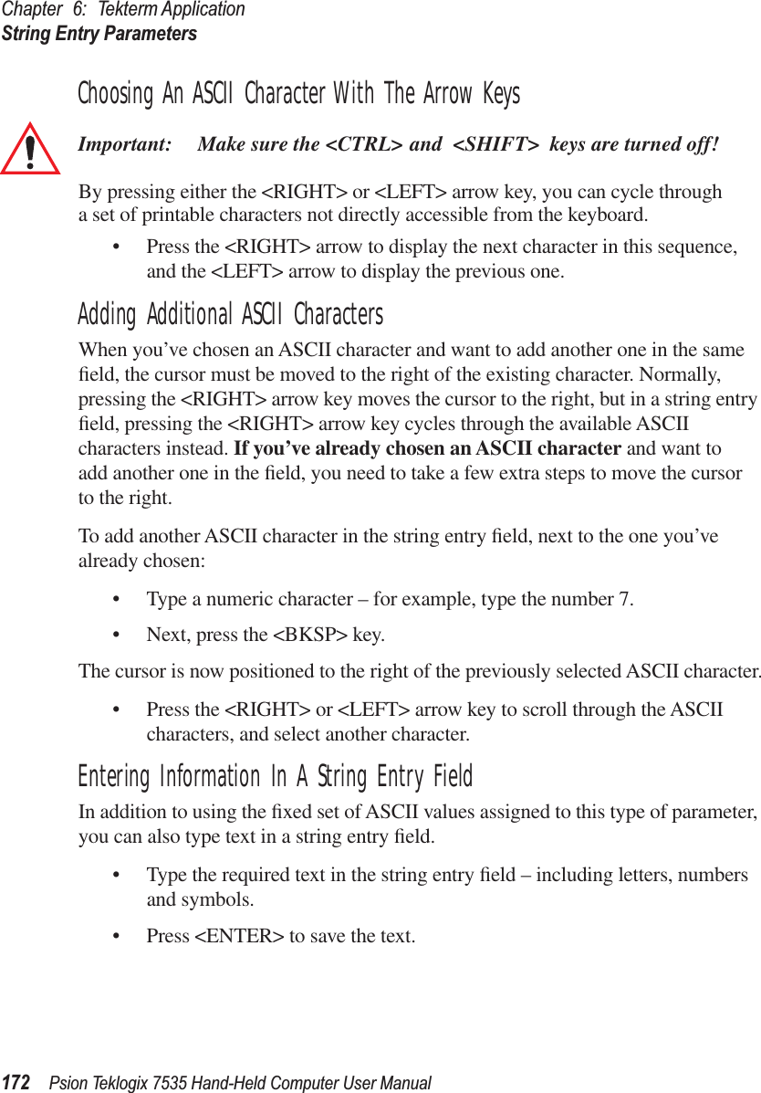 Chapter 6: Tekterm ApplicationString Entry Parameters172 Psion Teklogix 7535 Hand-Held Computer User ManualChoosing An ASCII Character With The Arrow KeysImportant: Make sure the &lt;CTRL&gt; and &lt;SHIFT&gt; keys are turned off! By pressing either the &lt;RIGHT&gt; or &lt;LEFT&gt; arrow key, you can cycle through a set of printable characters not directly accessible from the keyboard. • Press the &lt;RIGHT&gt; arrow to display the next character in this sequence, and the &lt;LEFT&gt; arrow to display the previous one.Adding Additional ASCII CharactersWhen you’ve chosen an ASCII character and want to add another one in the same ﬁeld, the cursor must be moved to the right of the existing character. Normally, pressing the &lt;RIGHT&gt; arrow key moves the cursor to the right, but in a string entry ﬁeld, pressing the &lt;RIGHT&gt; arrow key cycles through the available ASCII characters instead. If you’ve already chosen an ASCII character and want to add another one in the ﬁeld, you need to take a few extra steps to move the cursor to the right.To add another ASCII character in the string entry ﬁeld, next to the one you’ve already chosen:• Type a numeric character – for example, type the number 7.• Next, press the &lt;BKSP&gt; key.The cursor is now positioned to the right of the previously selected ASCII character.• Press the &lt;RIGHT&gt; or &lt;LEFT&gt; arrow key to scroll through the ASCII characters, and select another character.Entering Information In A String Entry FieldIn addition to using the ﬁxed set of ASCII values assigned to this type of parameter, you can also type text in a string entry ﬁeld.• Type the required text in the string entry ﬁeld – including letters, numbers and symbols.• Press &lt;ENTER&gt; to save the text.