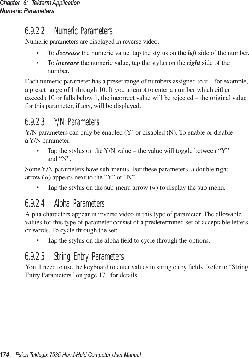 Chapter 6: Tekterm ApplicationNumeric Parameters174 Psion Teklogix 7535 Hand-Held Computer User Manual6.9.2.2 Numeric ParametersNumeric parameters are displayed in reverse video.•To decrease the numeric value, tap the stylus on the left side of the number.•To increase the numeric value, tap the stylus on the right side of the number.Each numeric parameter has a preset range of numbers assigned to it – for example, a preset range of 1 through 10. If you attempt to enter a number which either exceeds 10 or falls below 1, the incorrect value will be rejected – the original value for this parameter, if any, will be displayed.6.9.2.3 Y/N ParametersY/N parameters can only be enabled (Y) or disabled (N). To enable or disable a Y/N parameter:• Tap the stylus on the Y/N value – the value will toggle between “Y” and “N”.Some Y/N parameters have sub-menus. For these parameters, a double right arrow (») appears next to the “Y” or “N”.• Tap the stylus on the sub-menu arrow (») to display the sub-menu.6.9.2.4 Alpha ParametersAlpha characters appear in reverse video in this type of parameter. The allowable values for this type of parameter consist of a predetermined set of acceptable letters or words. To cycle through the set:• Tap the stylus on the alpha ﬁeld to cycle through the options.6.9.2.5 String Entry ParametersYou’ll need to use the keyboard to enter values in string entry ﬁelds. Refer to “String Entry Parameters” on page 171 for details.