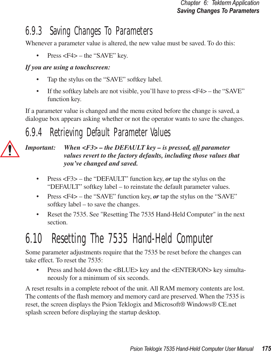 Psion Teklogix 7535 Hand-Held Computer User Manual 175Chapter 6: Tekterm ApplicationSaving Changes To Parameters6.9.3  Saving Changes To ParametersWhenever a parameter value is altered, the new value must be saved. To do this:• Press &lt;F4&gt; – the “SAVE” key.If you are using a touchscreen:• Tap the stylus on the “SAVE” softkey label.• If the softkey labels are not visible, you’ll have to press &lt;F4&gt; – the “SAVE” function key.If a parameter value is changed and the menu exited before the change is saved, a dialogue box appears asking whether or not the operator wants to save the changes.6.9.4  Retrieving Default Parameter ValuesImportant: When &lt;F3&gt; – the DEFAULT key – is pressed, all parameter values revert to the factory defaults, including those values that you’ve changed and saved.• Press &lt;F3&gt; – the “DEFAULT” function key, or tap the stylus on the “DEFAULT” softkey label – to reinstate the default parameter values.• Press &lt;F4&gt; – the “SAVE” function key, or tap the stylus on the “SAVE” softkey label – to save the changes.• Reset the 7535. See &quot;Resetting The 7535 Hand-Held Computer&quot; in the next section.6.10  Resetting The 7535 Hand-Held ComputerSome parameter adjustments require that the 7535 be reset before the changes can take effect. To reset the 7535:• Press and hold down the &lt;BLUE&gt; key and the &lt;ENTER/ON&gt; key simulta-neously for a minimum of six seconds.A reset results in a complete reboot of the unit. All RAM memory contents are lost. The contents of the ﬂash memory and memory card are preserved. When the 7535 is reset, the screen displays the Psion Teklogix and Microsoft® Windows® CE.net splash screen before displaying the startup desktop.