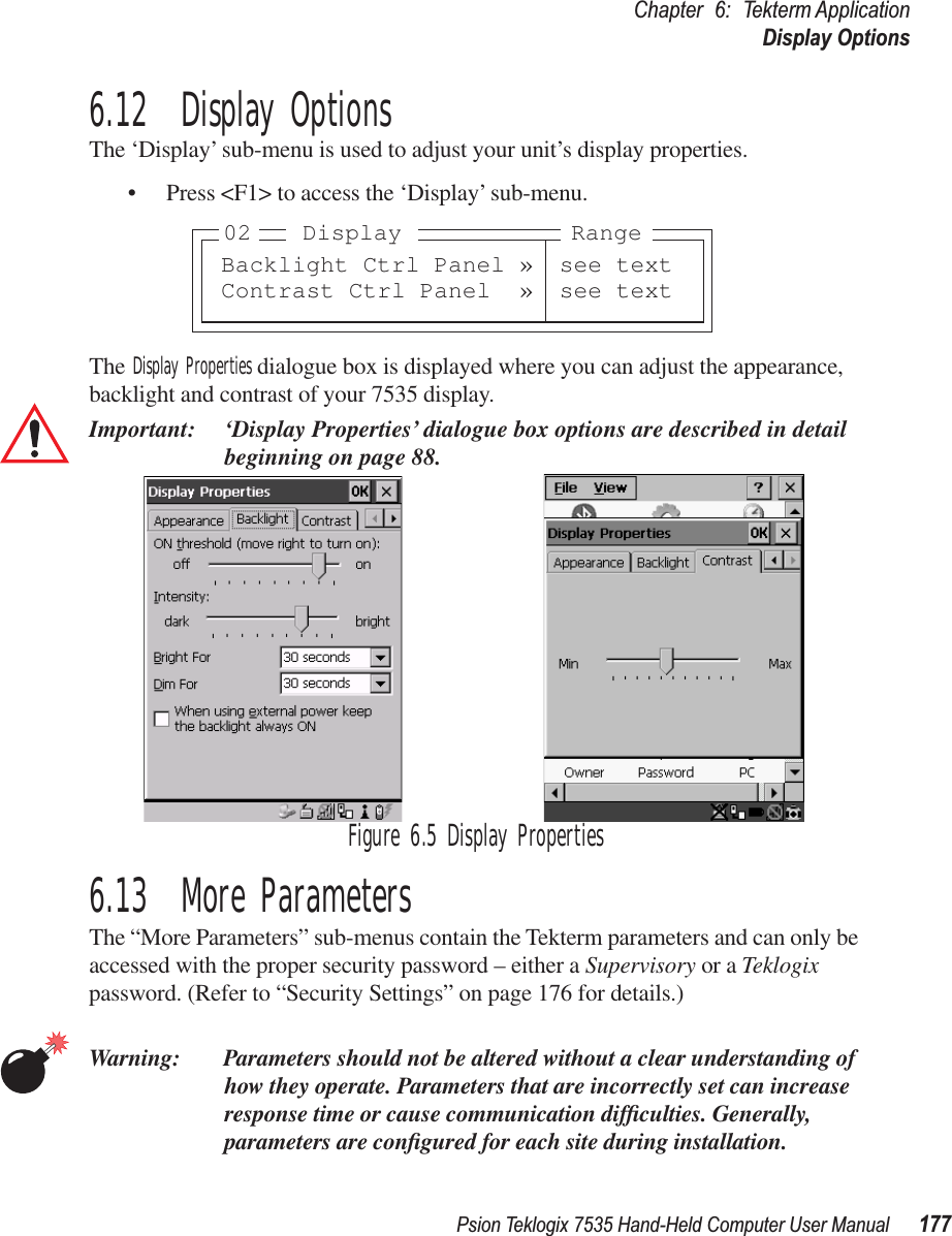 Psion Teklogix 7535 Hand-Held Computer User Manual 177Chapter 6: Tekterm ApplicationDisplay Options6.12  Display OptionsThe ‘Display’ sub-menu is used to adjust your unit’s display properties.• Press &lt;F1&gt; to access the ‘Display’ sub-menu.The Display Properties dialogue box is displayed where you can adjust the appearance, backlight and contrast of your 7535 display.Important: ‘Display Properties’ dialogue box options are described in detail beginning on page 88.Figure 6.5 Display Properties6.13  More ParametersThe “More Parameters” sub-menus contain the Tekterm parameters and can only be accessed with the proper security password – either a Supervisory or a Teklogix password. (Refer to “Security Settings” on page 176 for details.)Warning: Parameters should not be altered without a clear understanding of how they operate. Parameters that are incorrectly set can increase response time or cause communication difﬁculties. Generally, parameters are conﬁgured for each site during installation.Backlight Ctrl Panel » see textContrast Ctrl Panel » see text02 RangeDisplay