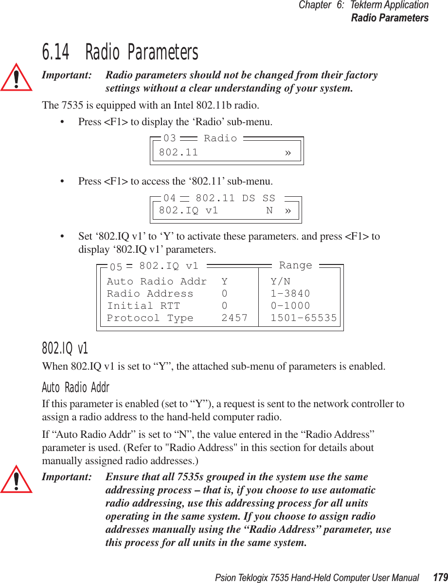 Psion Teklogix 7535 Hand-Held Computer User Manual 179Chapter 6: Tekterm ApplicationRadio Parameters6.14  Radio ParametersImportant: Radio parameters should not be changed from their factory settings without a clear understanding of your system.The 7535 is equipped with an Intel 802.11b radio.• Press &lt;F1&gt; to display the ‘Radio’ sub-menu.• Press &lt;F1&gt; to access the ‘802.11’ sub-menu.• Set ‘802.IQ v1’ to ‘Y’ to activate these parameters. and press &lt;F1&gt; to display ‘802.IQ v1’ parameters.802.IQ v1When 802.IQ v1 is set to “Y”, the attached sub-menu of parameters is enabled.Auto Radio AddrIf this parameter is enabled (set to “Y”), a request is sent to the network controller to assign a radio address to the hand-held computer radio. If “Auto Radio Addr” is set to “N”, the value entered in the “Radio Address” parameter is used. (Refer to &quot;Radio Address&quot; in this section for details about manually assigned radio addresses.) Important: Ensure that all 7535s grouped in the system use the same addressing process – that is, if you choose to use automatic radio addressing, use this addressing process for all units operating in the same system. If you choose to assign radio addresses manually using the “Radio Address” parameter, use this process for all units in the same system.802.11 »03 Radio802.IQ v1 N »04 802.11 DS SSAuto Radio Addr Y Y/NRadio Address 0 1-3840Initial RTT 0 0-1000Protocol Type 2457 1501-65535Range802.IQ v105