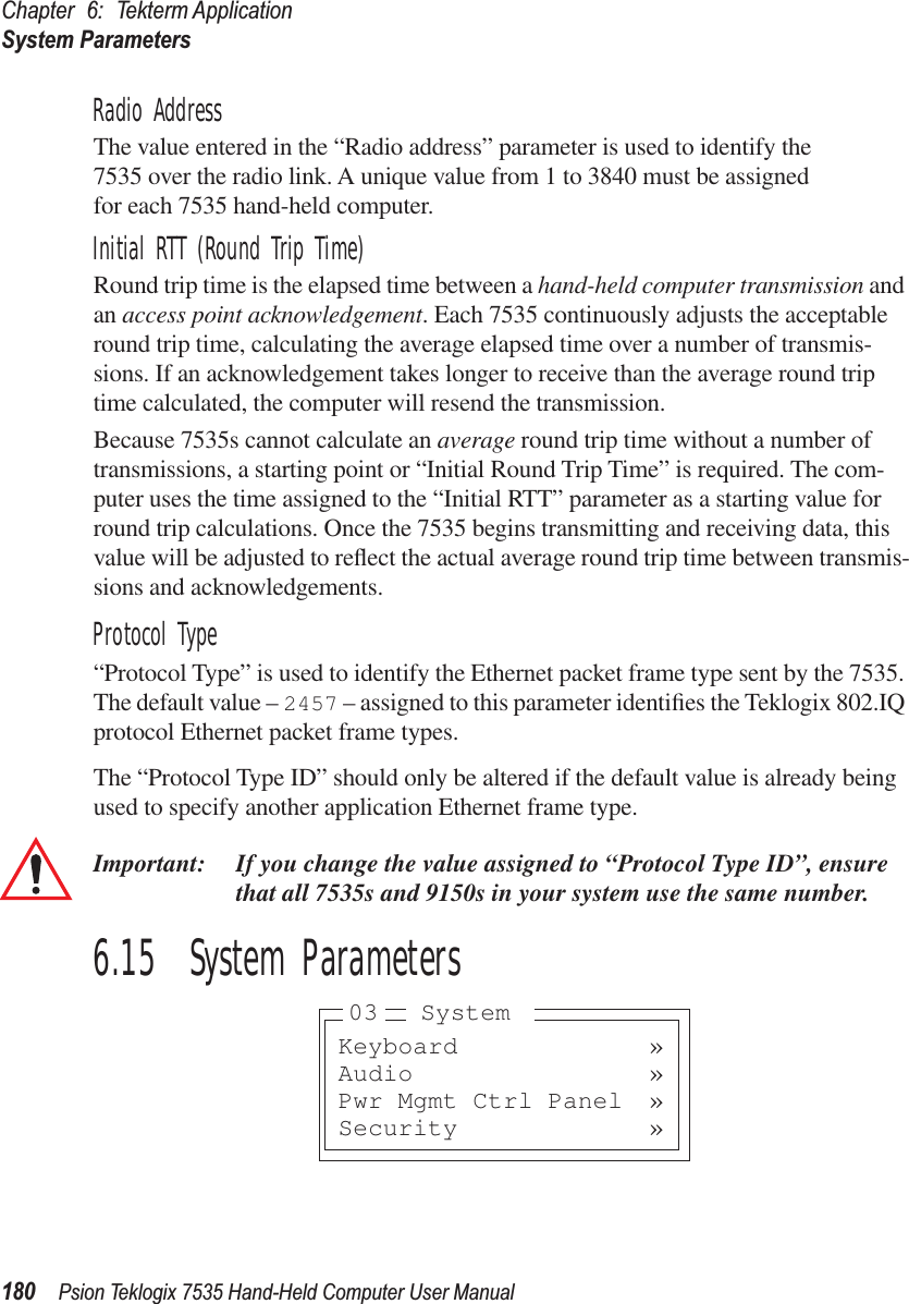 Chapter 6: Tekterm ApplicationSystem Parameters180 Psion Teklogix 7535 Hand-Held Computer User ManualRadio AddressThe value entered in the “Radio address” parameter is used to identify the 7535 over the radio link. A unique value from 1 to 3840 must be assigned for each 7535 hand-held computer.Initial RTT (Round Trip Time)Round trip time is the elapsed time between a hand-held computer transmission and an access point acknowledgement. Each 7535 continuously adjusts the acceptable round trip time, calculating the average elapsed time over a number of transmis-sions. If an acknowledgement takes longer to receive than the average round trip time calculated, the computer will resend the transmission. Because 7535s cannot calculate an average round trip time without a number of transmissions, a starting point or “Initial Round Trip Time” is required. The com-puter uses the time assigned to the “Initial RTT” parameter as a starting value for round trip calculations. Once the 7535 begins transmitting and receiving data, this value will be adjusted to reﬂect the actual average round trip time between transmis-sions and acknowledgements. Protocol Type“Protocol Type” is used to identify the Ethernet packet frame type sent by the 7535. The default value – 2457 – assigned to this parameter identiﬁes the Teklogix 802.IQ protocol Ethernet packet frame types. The “Protocol Type ID” should only be altered if the default value is already being used to specify another application Ethernet frame type. Important: If you change the value assigned to “Protocol Type ID”, ensure that all 7535s and 9150s in your system use the same number. 6.15  System ParametersKeyboard »Audio »Pwr Mgmt Ctrl Panel »Security »03 System