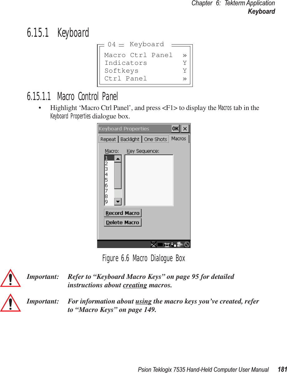 Psion Teklogix 7535 Hand-Held Computer User Manual 181Chapter 6: Tekterm ApplicationKeyboard6.15.1  Keyboard6.15.1.1 Macro Control Panel• Highlight ‘Macro Ctrl Panel’, and press &lt;F1&gt; to display the Macros tab in the Keyboard Properties dialogue box.Figure 6.6 Macro Dialogue BoxImportant: Refer to “Keyboard Macro Keys” on page 95 for detailed instructions about creating macros.Important: For information about using the macro keys you’ve created, refer to “Macro Keys” on page 149.Macro Ctrl Panel »Indicators YSoftkeys YCtrl Panel »Keyboard04