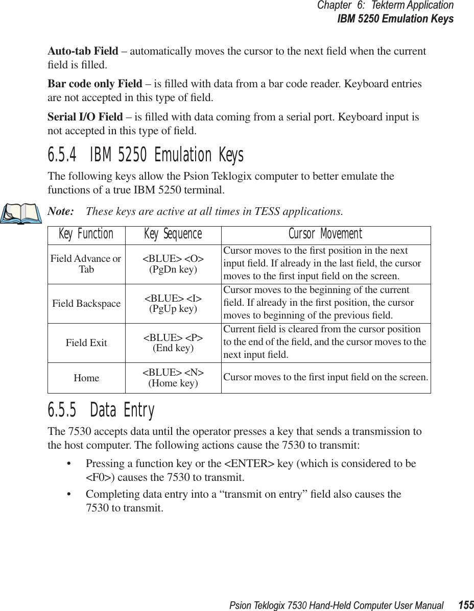 Psion Teklogix 7530 Hand-Held Computer User Manual155Chapter 6: Tekterm ApplicationIBM 5250 Emulation KeysAuto-tab Field – automatically moves the cursor to the next ﬁeld when the current ﬁeld is ﬁlled.Bar code only Field – is ﬁlled with data from a bar code reader. Keyboard entries are not accepted in this type of ﬁeld.Serial I/O Field – is ﬁlled with data coming from a serial port. Keyboard input is not accepted in this type of ﬁeld.6.5.4  IBM 5250 Emulation KeysThe following keys allow the Psion Teklogix computer to better emulate the functions of a true IBM 5250 terminal.Note: These keys are active at all times in TESS applications.6.5.5  Data EntryThe 7530 accepts data until the operator presses a key that sends a transmission to the host computer. The following actions cause the 7530 to transmit:• Pressing a function key or the &lt;ENTER&gt; key (which is considered to be &lt;F0&gt;) causes the 7530 to transmit.• Completing data entry into a “transmit on entry” ﬁeld also causes the 7530 to transmit.Key Function Key Sequence Cursor MovementField Advance or Tab &lt;BLUE&gt; &lt;O&gt; (PgDn key)Cursor moves to the ﬁrst position in the next input ﬁeld. If already in the last ﬁeld, the cursor moves to the ﬁrst input ﬁeld on the screen.Field Backspace &lt;BLUE&gt; &lt;I&gt; (PgUp key)Cursor moves to the beginning of the current ﬁeld. If already in the ﬁrst position, the cursor moves to beginning of the previous ﬁeld.Field Exit &lt;BLUE&gt; &lt;P&gt; (End key)Current ﬁeld is cleared from the cursor position to the end of the ﬁeld, and the cursor moves to the next input ﬁeld.Home &lt;BLUE&gt; &lt;N&gt;(Home key) Cursor moves to the ﬁrst input ﬁeld on the screen.