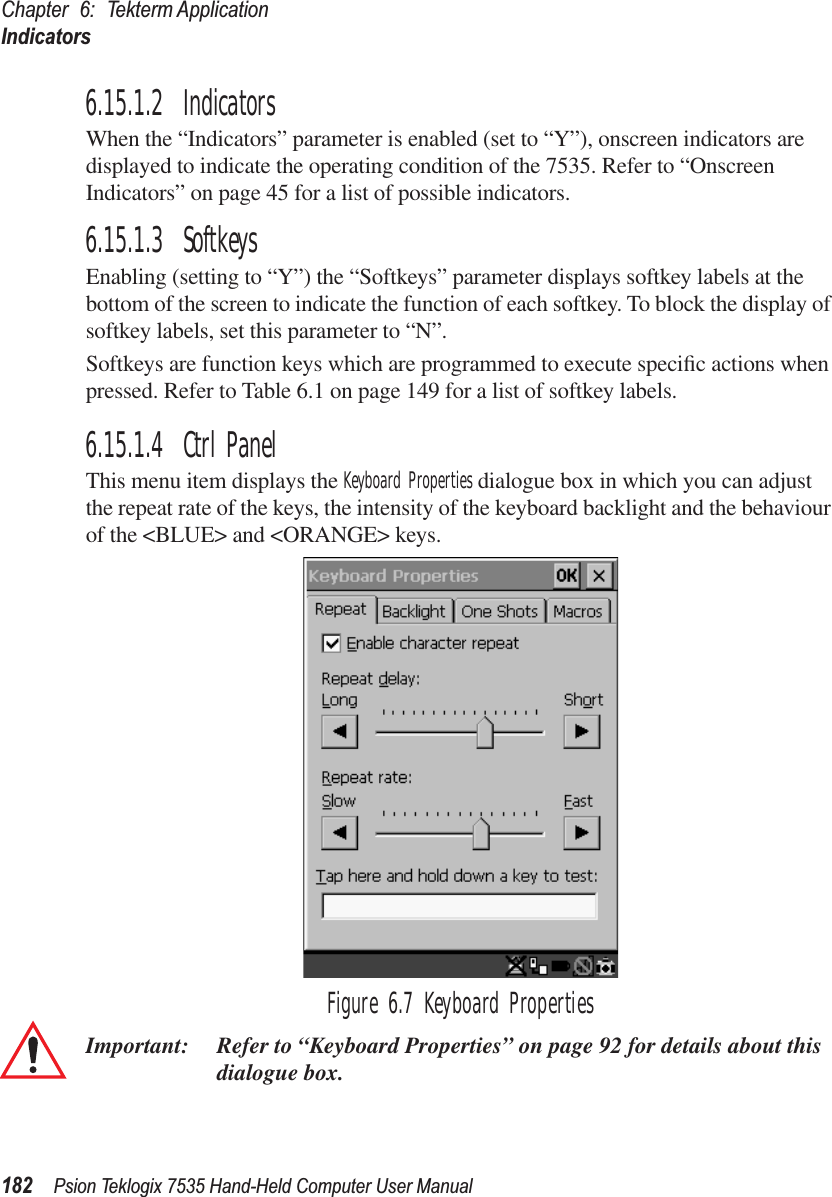 Chapter 6: Tekterm ApplicationIndicators182 Psion Teklogix 7535 Hand-Held Computer User Manual6.15.1.2 IndicatorsWhen the “Indicators” parameter is enabled (set to “Y”), onscreen indicators are displayed to indicate the operating condition of the 7535. Refer to “Onscreen Indicators” on page 45 for a list of possible indicators.6.15.1.3 SoftkeysEnabling (setting to “Y”) the “Softkeys” parameter displays softkey labels at the bottom of the screen to indicate the function of each softkey. To block the display of softkey labels, set this parameter to “N”.Softkeys are function keys which are programmed to execute speciﬁc actions when pressed. Refer to Table 6.1 on page 149 for a list of softkey labels.6.15.1.4 Ctrl PanelThis menu item displays the Keyboard Properties dialogue box in which you can adjust the repeat rate of the keys, the intensity of the keyboard backlight and the behaviour of the &lt;BLUE&gt; and &lt;ORANGE&gt; keys.Figure 6.7 Keyboard PropertiesImportant: Refer to “Keyboard Properties” on page 92 for details about this dialogue box.