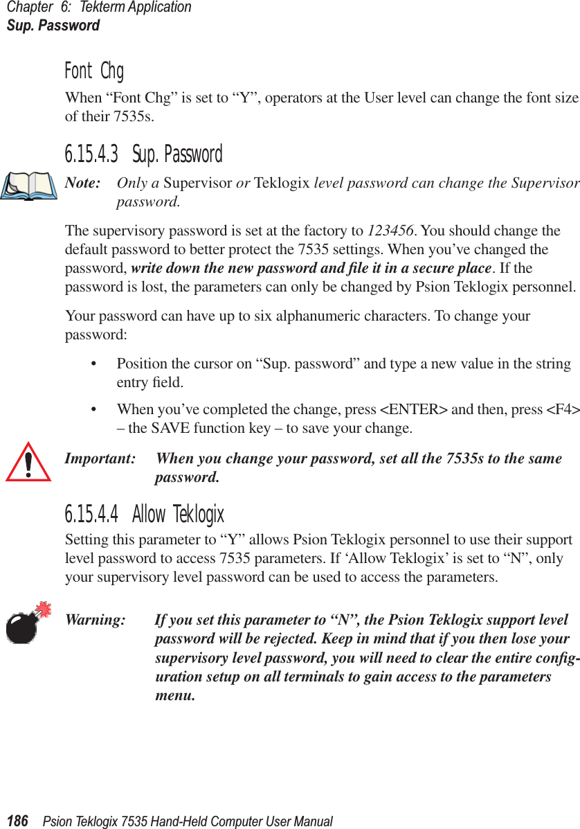 Chapter 6: Tekterm ApplicationSup. Password186 Psion Teklogix 7535 Hand-Held Computer User ManualFont ChgWhen “Font Chg” is set to “Y”, operators at the User level can change the font size of their 7535s. 6.15.4.3 Sup. PasswordNote: Only a Supervisor or Teklogix level password can change the Supervisor password.The supervisory password is set at the factory to 123456. You should change the default password to better protect the 7535 settings. When you’ve changed the password, write down the new password and ﬁle it in a secure place. If the password is lost, the parameters can only be changed by Psion Teklogix personnel.Your password can have up to six alphanumeric characters. To change your password:• Position the cursor on “Sup. password” and type a new value in the string entry ﬁeld. • When you’ve completed the change, press &lt;ENTER&gt; and then, press &lt;F4&gt; – the SAVE function key – to save your change.Important: When you change your password, set all the 7535s to the same password.6.15.4.4 Allow TeklogixSetting this parameter to “Y” allows Psion Teklogix personnel to use their support level password to access 7535 parameters. If ‘Allow Teklogix’ is set to “N”, only your supervisory level password can be used to access the parameters.Warning: If you set this parameter to “N”, the Psion Teklogix support level password will be rejected. Keep in mind that if you then lose your supervisory level password, you will need to clear the entire conﬁg-uration setup on all terminals to gain access to the parameters menu.