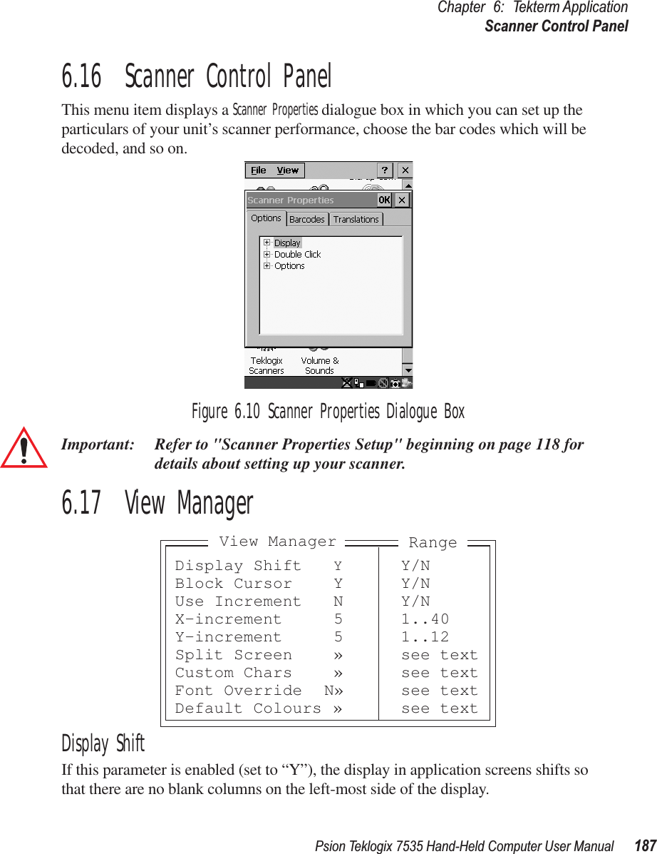 Psion Teklogix 7535 Hand-Held Computer User Manual 187Chapter 6: Tekterm ApplicationScanner Control Panel6.16  Scanner Control PanelThis menu item displays a Scanner Properties dialogue box in which you can set up the particulars of your unit’s scanner performance, choose the bar codes which will be decoded, and so on.Figure 6.10 Scanner Properties Dialogue BoxImportant: Refer to &quot;Scanner Properties Setup&quot; beginning on page 118 for details about setting up your scanner.6.17  View ManagerDisplay ShiftIf this parameter is enabled (set to “Y”), the display in application screens shifts so that there are no blank columns on the left-most side of the display.Display Shift YY/NBlock Cursor Y Y/NUse Increment N Y/NX-increment 5 1..40Y-increment 5 1..12Split Screen » see textCustom Chars » see textFont Override N» see textDefault Colours » see textView ManagerRange