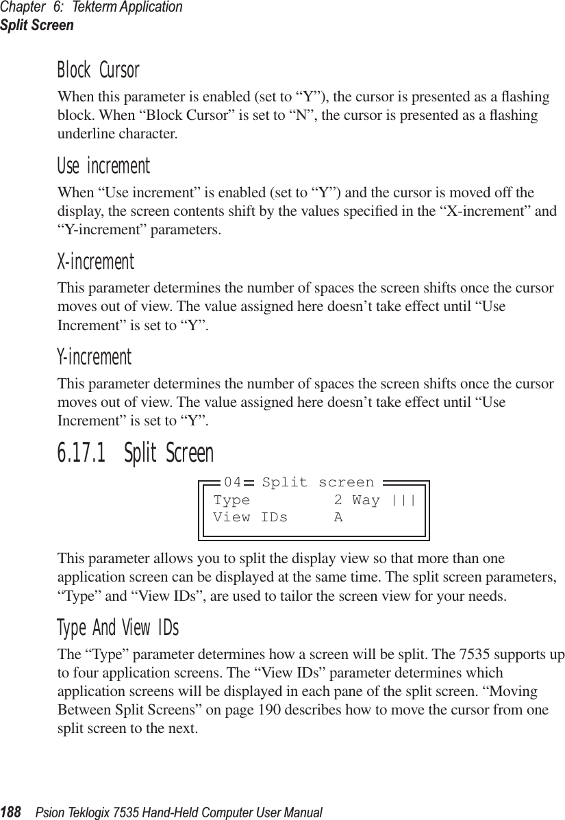 Chapter 6: Tekterm ApplicationSplit Screen188 Psion Teklogix 7535 Hand-Held Computer User ManualBlock CursorWhen this parameter is enabled (set to “Y”), the cursor is presented as a ﬂashing block. When “Block Cursor” is set to “N”, the cursor is presented as a ﬂashing underline character.Use incrementWhen “Use increment” is enabled (set to “Y”) and the cursor is moved off the display, the screen contents shift by the values speciﬁed in the “X-increment” and “Y-increment” parameters.X-incrementThis parameter determines the number of spaces the screen shifts once the cursor moves out of view. The value assigned here doesn’t take effect until “Use Increment” is set to “Y”.Y-incrementThis parameter determines the number of spaces the screen shifts once the cursor moves out of view. The value assigned here doesn’t take effect until “Use Increment” is set to “Y”.6.17.1  Split ScreenThis parameter allows you to split the display view so that more than one application screen can be displayed at the same time. The split screen parameters, “Type” and “View IDs”, are used to tailor the screen view for your needs. Type And View IDsThe “Type” parameter determines how a screen will be split. The 7535 supports up to four application screens. The “View IDs” parameter determines which application screens will be displayed in each pane of the split screen. “Moving Between Split Screens” on page 190 describes how to move the cursor from one split screen to the next.Type 2 Way |||View IDs A04 Split screen