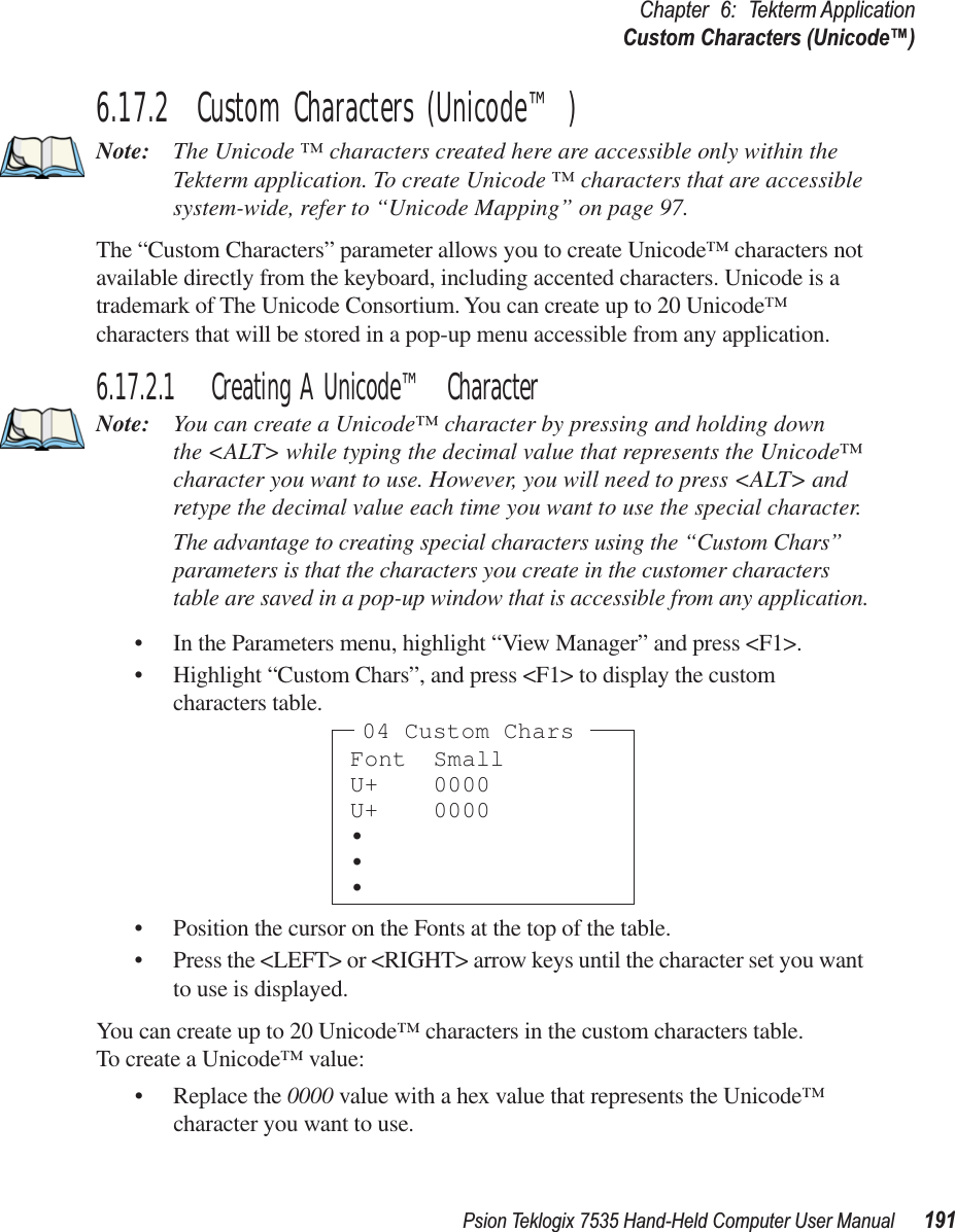 Psion Teklogix 7535 Hand-Held Computer User Manual 191Chapter 6: Tekterm ApplicationCustom Characters (Unicode™)6.17.2  Custom Characters (Unicode™)Note: The Unicode ™ characters created here are accessible only within the Tekterm application. To create Unicode ™ characters that are accessible system-wide, refer to “Unicode Mapping” on page 97.The “Custom Characters” parameter allows you to create Unicode™ characters not available directly from the keyboard, including accented characters. Unicode is a trademark of The Unicode Consortium. You can create up to 20 Unicode™ characters that will be stored in a pop-up menu accessible from any application.6.17.2.1 Creating A Unicode™ CharacterNote: You can create a Unicode™ character by pressing and holding down the &lt;ALT&gt; while typing the decimal value that represents the Unicode™ character you want to use. However, you will need to press &lt;ALT&gt; and retype the decimal value each time you want to use the special character. The advantage to creating special characters using the “Custom Chars” parameters is that the characters you create in the customer characters table are saved in a pop-up window that is accessible from any application.• In the Parameters menu, highlight “View Manager” and press &lt;F1&gt;.• Highlight “Custom Chars”, and press &lt;F1&gt; to display the custom characters table.• Position the cursor on the Fonts at the top of the table.• Press the &lt;LEFT&gt; or &lt;RIGHT&gt; arrow keys until the character set you want to use is displayed.You can create up to 20 Unicode™ characters in the custom characters table.To create a Unicode™ value:• Replace the 0000 value with a hex value that represents the Unicode™ character you want to use.Font SmallU+ 0000U+ 0000•••04 Custom Chars