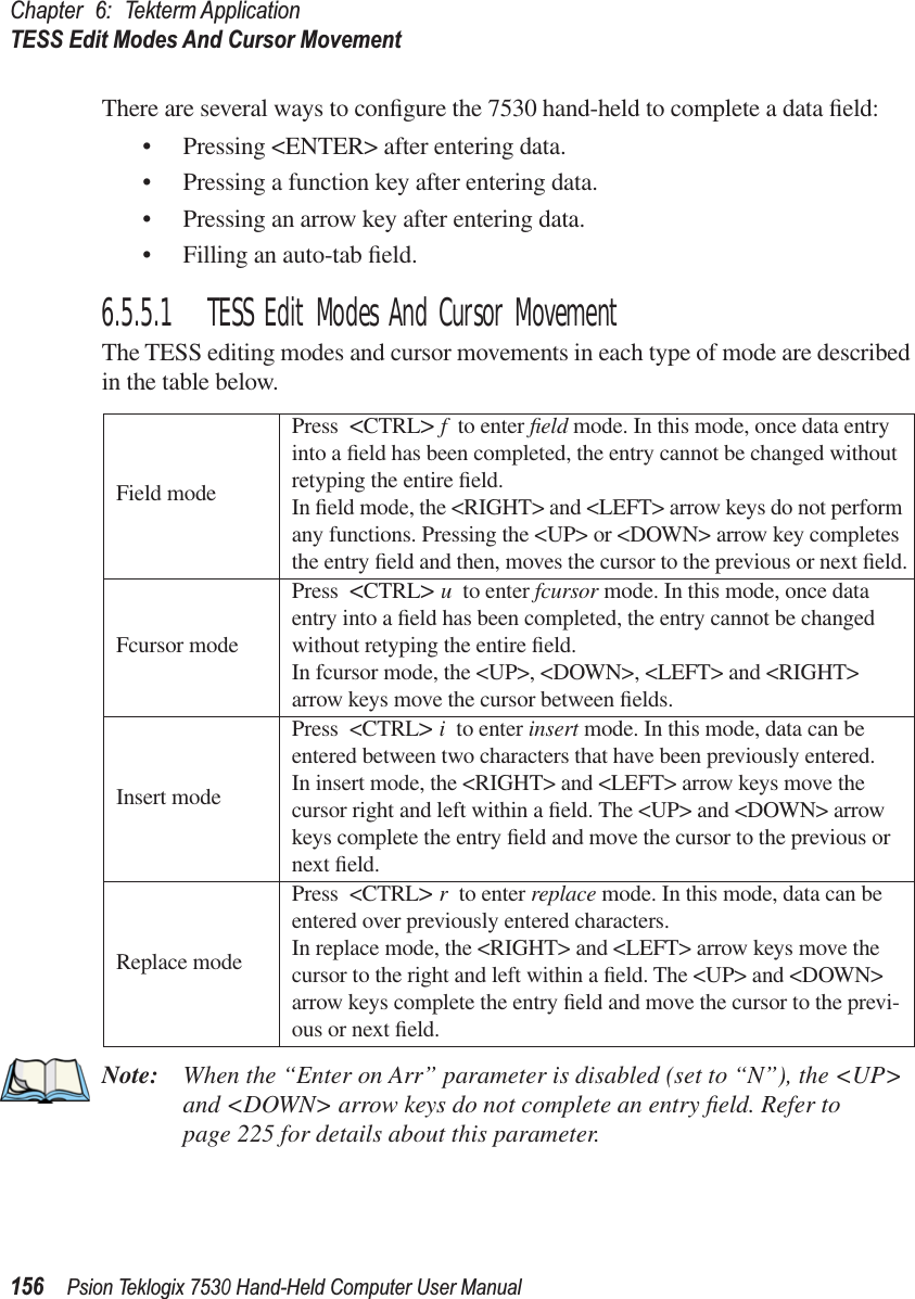 Chapter 6: Tekterm ApplicationTESS Edit Modes And Cursor Movement156Psion Teklogix 7530 Hand-Held Computer User ManualThere are several ways to conﬁgure the 7530 hand-held to complete a data ﬁeld:• Pressing &lt;ENTER&gt; after entering data.• Pressing a function key after entering data.• Pressing an arrow key after entering data.• Filling an auto-tab ﬁeld.6.5.5.1 TESS Edit Modes And Cursor MovementThe TESS editing modes and cursor movements in each type of mode are described in the table below.Note: When the “Enter on Arr” parameter is disabled (set to “N”), the &lt;UP&gt; and &lt;DOWN&gt; arrow keys do not complete an entry ﬁeld. Refer to page 225 for details about this parameter. Field modePress &lt;CTRL&gt; fto enter ﬁeld mode. In this mode, once data entry into a ﬁeld has been completed, the entry cannot be changed without retyping the entire ﬁeld.In ﬁeld mode, the &lt;RIGHT&gt; and &lt;LEFT&gt; arrow keys do not perform any functions. Pressing the &lt;UP&gt; or &lt;DOWN&gt; arrow key completes the entry ﬁeld and then, moves the cursor to the previous or next ﬁeld.Fcursor modePress &lt;CTRL&gt; uto enter fcursor mode. In this mode, once data entry into a ﬁeld has been completed, the entry cannot be changed without retyping the entire ﬁeld.In fcursor mode, the &lt;UP&gt;, &lt;DOWN&gt;, &lt;LEFT&gt; and &lt;RIGHT&gt; arrow keys move the cursor between ﬁelds.Insert modePress &lt;CTRL&gt; ito enter insert mode. In this mode, data can be entered between two characters that have been previously entered.In insert mode, the &lt;RIGHT&gt; and &lt;LEFT&gt; arrow keys move the cursor right and left within a ﬁeld. The &lt;UP&gt; and &lt;DOWN&gt; arrow keys complete the entry ﬁeld and move the cursor to the previous or next ﬁeld.Replace modePress &lt;CTRL&gt; rto enter replace mode. In this mode, data can be entered over previously entered characters.In replace mode, the &lt;RIGHT&gt; and &lt;LEFT&gt; arrow keys move the cursor to the right and left within a ﬁeld. The &lt;UP&gt; and &lt;DOWN&gt; arrow keys complete the entry ﬁeld and move the cursor to the previ-ous or next ﬁeld.