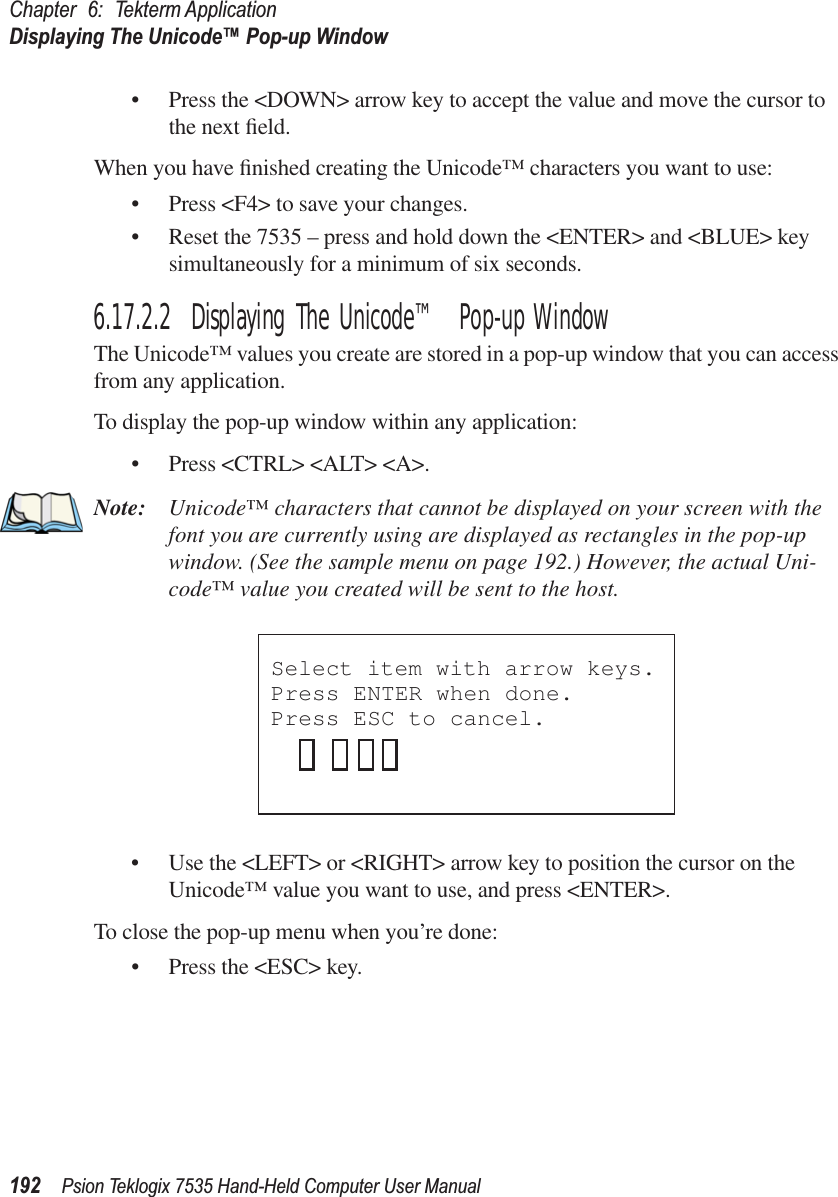 Chapter 6: Tekterm ApplicationDisplaying The Unicode™ Pop-up Window192 Psion Teklogix 7535 Hand-Held Computer User Manual• Press the &lt;DOWN&gt; arrow key to accept the value and move the cursor to the next ﬁeld.When you have ﬁnished creating the Unicode™ characters you want to use:• Press &lt;F4&gt; to save your changes.• Reset the 7535 – press and hold down the &lt;ENTER&gt; and &lt;BLUE&gt; key simultaneously for a minimum of six seconds.6.17.2.2 Displaying The Unicode™ Pop-up WindowThe Unicode™ values you create are stored in a pop-up window that you can access from any application.To display the pop-up window within any application:• Press &lt;CTRL&gt; &lt;ALT&gt; &lt;A&gt;.Note: Unicode™ characters that cannot be displayed on your screen with the font you are currently using are displayed as rectangles in the pop-up window. (See the sample menu on page 192.) However, the actual Uni-code™ value you created will be sent to the host.• Use the &lt;LEFT&gt; or &lt;RIGHT&gt; arrow key to position the cursor on the Unicode™ value you want to use, and press &lt;ENTER&gt;.To close the pop-up menu when you’re done:• Press the &lt;ESC&gt; key.Select item with arrow keys. Press ENTER when done.Press ESC to cancel.