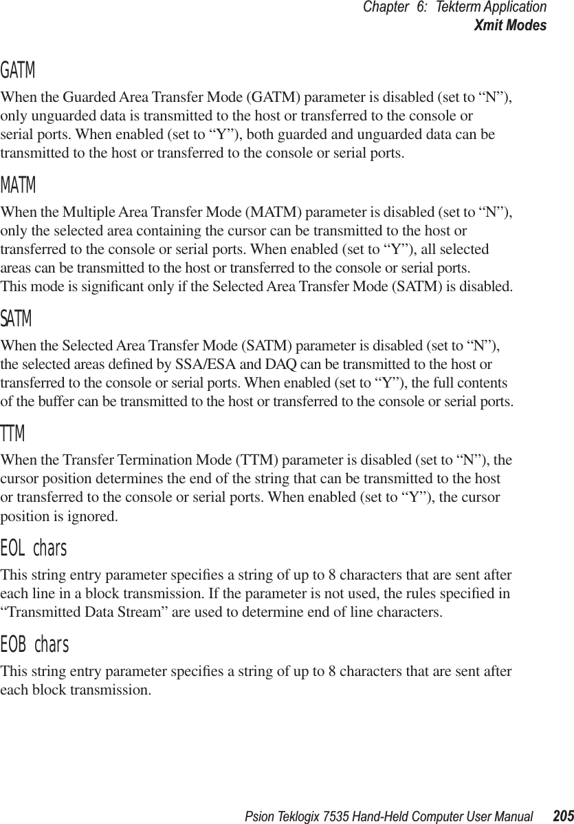 Psion Teklogix 7535 Hand-Held Computer User Manual 205Chapter 6: Tekterm ApplicationXmit ModesGATMWhen the Guarded Area Transfer Mode (GATM) parameter is disabled (set to “N”), only unguarded data is transmitted to the host or transferred to the console or serial ports. When enabled (set to “Y”), both guarded and unguarded data can be transmitted to the host or transferred to the console or serial ports.MATMWhen the Multiple Area Transfer Mode (MATM) parameter is disabled (set to “N”), only the selected area containing the cursor can be transmitted to the host or transferred to the console or serial ports. When enabled (set to “Y”), all selected areas can be transmitted to the host or transferred to the console or serial ports. This mode is signiﬁcant only if the Selected Area Transfer Mode (SATM) is disabled.SATMWhen the Selected Area Transfer Mode (SATM) parameter is disabled (set to “N”), the selected areas deﬁned by SSA/ESA and DAQ can be transmitted to the host or transferred to the console or serial ports. When enabled (set to “Y”), the full contents of the buffer can be transmitted to the host or transferred to the console or serial ports.TTMWhen the Transfer Termination Mode (TTM) parameter is disabled (set to “N”), the cursor position determines the end of the string that can be transmitted to the host or transferred to the console or serial ports. When enabled (set to “Y”), the cursor position is ignored.EOL charsThis string entry parameter speciﬁes a string of up to 8 characters that are sent after each line in a block transmission. If the parameter is not used, the rules speciﬁed in “Transmitted Data Stream” are used to determine end of line characters.EOB charsThis string entry parameter speciﬁes a string of up to 8 characters that are sent after each block transmission.