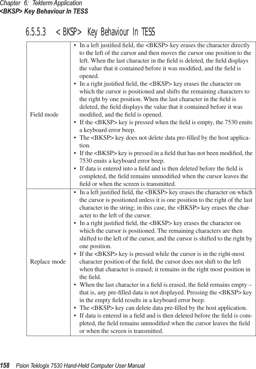 Chapter 6: Tekterm Application&lt;BKSP&gt; Key Behaviour In TESS158Psion Teklogix 7530 Hand-Held Computer User Manual6.5.5.3 &lt;BKSP&gt; Key Behaviour In TESSField mode• In a left justiﬁed ﬁeld, the &lt;BKSP&gt; key erases the character directly to the left of the cursor and then moves the cursor one position to the left. When the last character in the ﬁeld is deleted, the ﬁeld displays the value that it contained before it was modiﬁed, and the ﬁeld is opened. • In a right justiﬁed ﬁeld, the &lt;BKSP&gt; key erases the character on which the cursor is positioned and shifts the remaining characters to the right by one position. When the last character in the ﬁeld is deleted, the ﬁeld displays the value that it contained before it was modiﬁed, and the ﬁeld is opened. • If the &lt;BKSP&gt; key is pressed when the ﬁeld is empty, the 7530 emits a keyboard error beep.• The &lt;BKSP&gt; key does not delete data pre-ﬁlled by the host applica-tion.• If the &lt;BKSP&gt; key is pressed in a ﬁeld that has not been modiﬁed, the 7530 emits a keyboard error beep. • If data is entered into a ﬁeld and is then deleted before the ﬁeld is completed, the ﬁeld remains unmodiﬁed when the cursor leaves the ﬁeld or when the screen is transmitted. Replace mode• In a left justiﬁed ﬁeld, the &lt;BKSP&gt; key erases the character on which the cursor is positioned unless it is one position to the right of the last character in the string; in this case, the &lt;BKSP&gt; key erases the char-acter to the left of the cursor.• In a right justiﬁed ﬁeld, the &lt;BKSP&gt; key erases the character on which the cursor is positioned. The remaining characters are then shifted to the left of the cursor, and the cursor is shifted to the right by one position.• If the &lt;BKSP&gt; key is pressed while the cursor is in the right-most character position of the ﬁeld, the cursor does not shift to the left when that character is erased; it remains in the right most position in the ﬁeld.• When the last character in a ﬁeld is erased, the ﬁeld remains empty – that is, any pre-ﬁlled data is not displayed. Pressing the &lt;BKSP&gt; key in the empty ﬁeld results in a keyboard error beep.• The &lt;BKSP&gt; key can delete data pre-ﬁlled by the host application. • If data is entered in a ﬁeld and is then deleted before the ﬁeld is com-pleted, the ﬁeld remains unmodiﬁed when the cursor leaves the ﬁeld or when the screen is transmitted. 