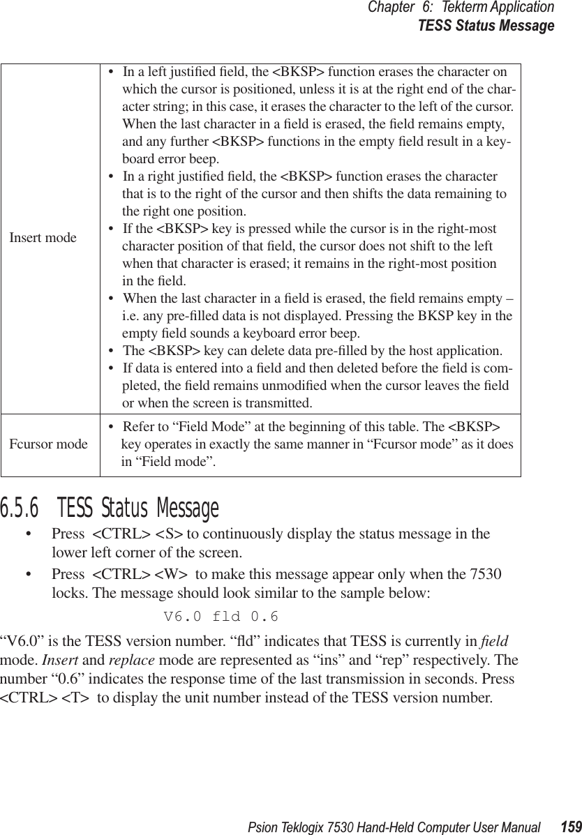 Psion Teklogix 7530 Hand-Held Computer User Manual159Chapter 6: Tekterm ApplicationTESS Status Message6.5.6  TESS Status Message• Press &lt;CTRL&gt; &lt;S&gt; to continuously display the status message in the lower left corner of the screen. • Press &lt;CTRL&gt; &lt;W&gt; to make this message appear only when the 7530 locks. The message should look similar to the sample below:V6.0 fld 0.6“V6.0” is the TESS version number. “ﬂd” indicates that TESS is currently in ﬁeld mode. Insert and replace mode are represented as “ins” and “rep” respectively. The number “0.6” indicates the response time of the last transmission in seconds. Press &lt;CTRL&gt; &lt;T&gt; to display the unit number instead of the TESS version number.Insert mode• In a left justiﬁed ﬁeld, the &lt;BKSP&gt; function erases the character on which the cursor is positioned, unless it is at the right end of the char-acter string; in this case, it erases the character to the left of the cursor. When the last character in a ﬁeld is erased, the ﬁeld remains empty, and any further &lt;BKSP&gt; functions in the empty ﬁeld result in a key-board error beep. • In a right justiﬁed ﬁeld, the &lt;BKSP&gt; function erases the character that is to the right of the cursor and then shifts the data remaining to the right one position. • If the &lt;BKSP&gt; key is pressed while the cursor is in the right-most character position of that ﬁeld, the cursor does not shift to the left when that character is erased; it remains in the right-most position in the ﬁeld.• When the last character in a ﬁeld is erased, the ﬁeld remains empty – i.e. any pre-ﬁlled data is not displayed. Pressing the BKSP key in the empty ﬁeld sounds a keyboard error beep. • The &lt;BKSP&gt; key can delete data pre-ﬁlled by the host application. • If data is entered into a ﬁeld and then deleted before the ﬁeld is com-pleted, the ﬁeld remains unmodiﬁed when the cursor leaves the ﬁeld or when the screen is transmitted.Fcursor mode • Refer to “Field Mode” at the beginning of this table. The &lt;BKSP&gt; key operates in exactly the same manner in “Fcursor mode” as it does in “Field mode”. 