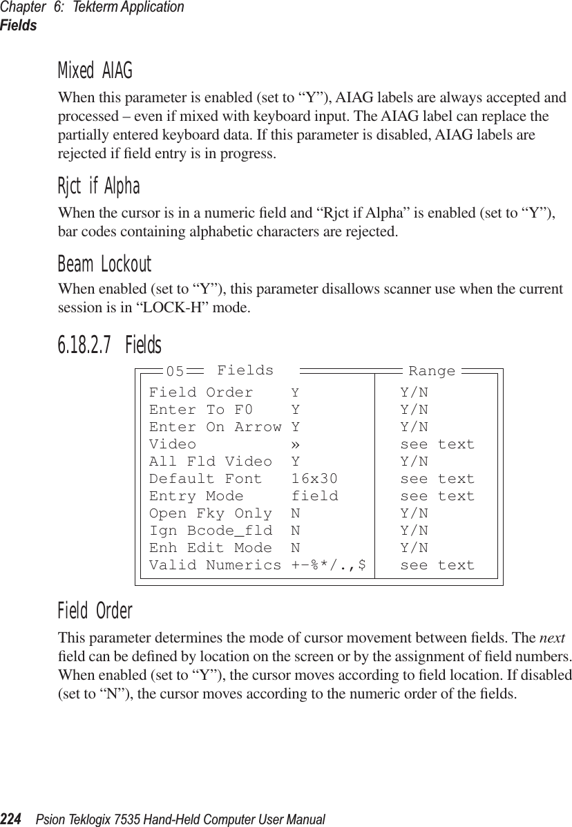 Chapter 6: Tekterm ApplicationFields224 Psion Teklogix 7535 Hand-Held Computer User ManualMixed AIAGWhen this parameter is enabled (set to “Y”), AIAG labels are always accepted and processed – even if mixed with keyboard input. The AIAG label can replace the partially entered keyboard data. If this parameter is disabled, AIAG labels are rejected if ﬁeld entry is in progress.Rjct if AlphaWhen the cursor is in a numeric ﬁeld and “Rjct if Alpha” is enabled (set to “Y”), bar codes containing alphabetic characters are rejected.Beam LockoutWhen enabled (set to “Y”), this parameter disallows scanner use when the current session is in “LOCK-H” mode.6.18.2.7 FieldsField OrderThis parameter determines the mode of cursor movement between ﬁelds. The next ﬁeld can be deﬁned by location on the screen or by the assignment of ﬁeld numbers. When enabled (set to “Y”), the cursor moves according to ﬁeld location. If disabled (set to “N”), the cursor moves according to the numeric order of the ﬁelds.Field Order YY/NEnter To F0 Y Y/NEnter On Arrow Y Y/NVideo » see textAll Fld Video Y Y/NDefault Font 16x30 see textEntry Mode field see textOpen Fky Only N Y/NIgn Bcode_fld N Y/NEnh Edit Mode N Y/NValid Numerics +-%*/.,$ see textRangeFields05