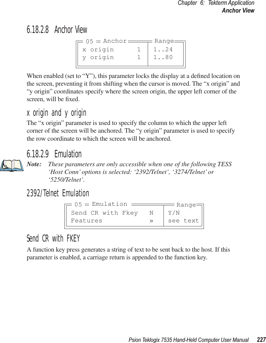 Psion Teklogix 7535 Hand-Held Computer User Manual 227Chapter 6: Tekterm ApplicationAnchor View6.18.2.8 Anchor ViewWhen enabled (set to “Y”), this parameter locks the display at a deﬁned location on the screen, preventing it from shifting when the cursor is moved. The “x origin” and “y origin” coordinates specify where the screen origin, the upper left corner of the screen, will be ﬁxed.x origin and y originThe “x origin” parameter is used to specify the column to which the upper left corner of the screen will be anchored. The “y origin” parameter is used to specify the row coordinate to which the screen will be anchored.6.18.2.9 EmulationNote: These parameters are only accessible when one of the following TESS ‘Host Conn’ options is selected: ‘2392/Telnet’, ‘3274/Telnet’ or ‘5250/Telnet’. 2392/Telnet EmulationSend CR with FKEYA function key press generates a string of text to be sent back to the host. If this parameter is enabled, a carriage return is appended to the function key.x origin 1 1..24y origin 1 1..80Anchor Range05Send CR with Fkey N Y/NFeatures » see textEmulation Range05