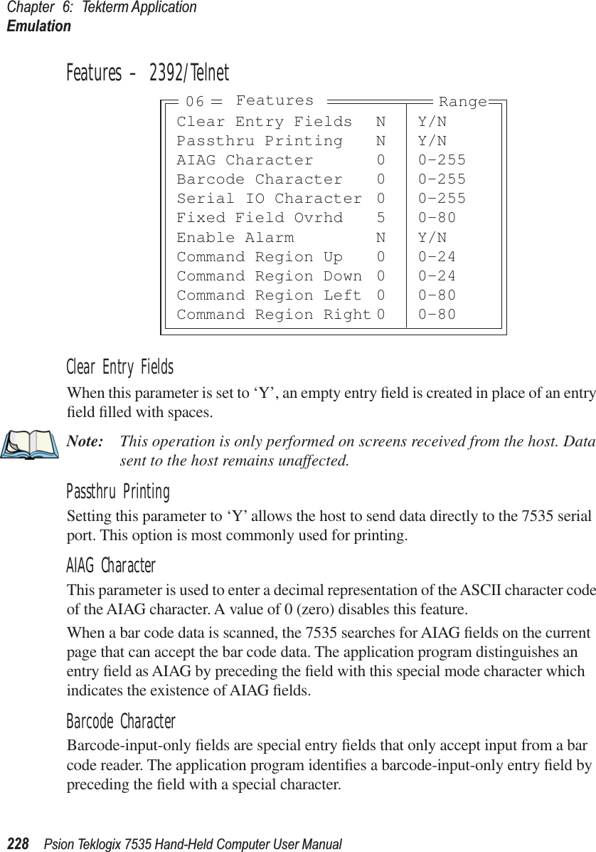 Chapter 6: Tekterm ApplicationEmulation228 Psion Teklogix 7535 Hand-Held Computer User ManualFeatures – 2392/TelnetClear Entry FieldsWhen this parameter is set to ‘Y’, an empty entry ﬁeld is created in place of an entry ﬁeld ﬁlled with spaces.Note: This operation is only performed on screens received from the host. Data sent to the host remains unaffected.Passthru PrintingSetting this parameter to ‘Y’ allows the host to send data directly to the 7535 serial port. This option is most commonly used for printing. AIAG CharacterThis parameter is used to enter a decimal representation of the ASCII character code of the AIAG character. A value of 0 (zero) disables this feature.When a bar code data is scanned, the 7535 searches for AIAG ﬁelds on the current page that can accept the bar code data. The application program distinguishes an entry ﬁeld as AIAG by preceding the ﬁeld with this special mode character which indicates the existence of AIAG ﬁelds.Barcode CharacterBarcode-input-only ﬁelds are special entry ﬁelds that only accept input from a bar code reader. The application program identiﬁes a barcode-input-only entry ﬁeld by preceding the ﬁeld with a special character. Clear Entry Fields N Y/NPassthru Printing N Y/NAIAG Character 0 0-255Barcode Character 0 0-255Serial IO Character 0 0-255Fixed Field Ovrhd 5 0-80Enable Alarm N Y/NCommand Region Up 0 0-24Command Region Down 0 0-24Command Region Left 0 0-80Command Region Right 0 0-80Features Range06