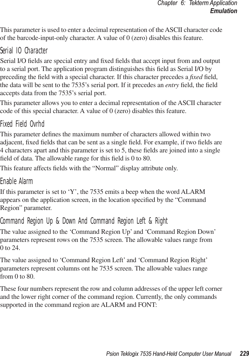 Psion Teklogix 7535 Hand-Held Computer User Manual 229Chapter 6: Tekterm ApplicationEmulationThis parameter is used to enter a decimal representation of the ASCII character code of the barcode-input-only character. A value of 0 (zero) disables this feature.Serial IO CharacterSerial I/O ﬁelds are special entry and ﬁxed ﬁelds that accept input from and output to a serial port. The application program distinguishes this ﬁeld as Serial I/O by preceding the ﬁeld with a special character. If this character precedes a ﬁxed ﬁeld, the data will be sent to the 7535’s serial port. If it precedes an entry ﬁeld, the ﬁeld accepts data from the 7535’s serial port.This parameter allows you to enter a decimal representation of the ASCII character code of this special character. A value of 0 (zero) disables this feature.Fixed Field OvrhdThis parameter deﬁnes the maximum number of characters allowed within two adjacent, ﬁxed ﬁelds that can be sent as a single ﬁeld. For example, if two ﬁelds are 4 characters apart and this parameter is set to 5, these ﬁelds are joined into a single ﬁeld of data. The allowable range for this ﬁeld is 0 to 80. This feature affects ﬁelds with the “Normal” display attribute only.Enable AlarmIf this parameter is set to ‘Y’, the 7535 emits a beep when the word ALARM appears on the application screen, in the location speciﬁed by the “Command Region” parameter.Command Region Up &amp; Down And Command Region Left &amp; RightThe value assigned to the ‘Command Region Up’ and ‘Command Region Down’ parameters represent rows on the 7535 screen. The allowable values range from 0 to 24.The value assigned to ‘Command Region Left’ and ‘Command Region Right’ parameters represent columns ont he 7535 screen. The allowable values range from 0 to 80.These four numbers represent the row and column addresses of the upper left corner and the lower right corner of the command region. Currently, the only commands supported in the command region are ALARM and FONT: