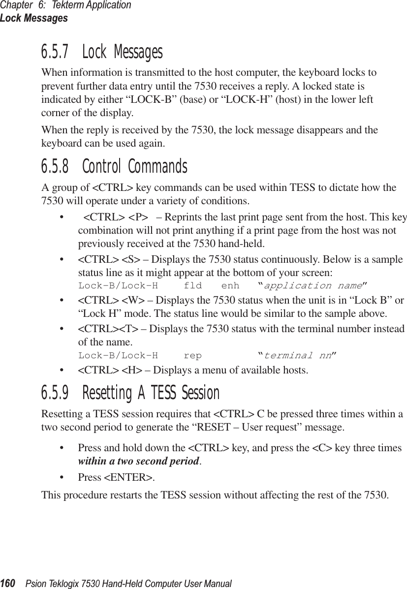 Chapter 6: Tekterm ApplicationLock Messages160Psion Teklogix 7530 Hand-Held Computer User Manual6.5.7  Lock MessagesWhen information is transmitted to the host computer, the keyboard locks to prevent further data entry until the 7530 receives a reply. A locked state isindicated by either “LOCK-B” (base) or “LOCK-H” (host) in the lower left corner of the display.When the reply is received by the 7530, the lock message disappears and the keyboard can be used again.6.5.8  Control CommandsA group of &lt;CTRL&gt; key commands can be used within TESS to dictate how the 7530 will operate under a variety of conditions.• &lt;CTRL&gt; &lt;P&gt;  – Reprints the last print page sent from the host. This key combination will not print anything if a print page from the host was not previously received at the 7530 hand-held.• &lt;CTRL&gt; &lt;S&gt; – Displays the 7530 status continuously. Below is a sample status line as it might appear at the bottom of your screen:Lock-B/Lock-H fld enh “application name”• &lt;CTRL&gt; &lt;W&gt; – Displays the 7530 status when the unit is in “Lock B” or “Lock H” mode. The status line would be similar to the sample above.• &lt;CTRL&gt;&lt;T&gt; – Displays the 7530 status with the terminal number instead of the name.Lock-B/Lock-H rep “terminal nn”• &lt;CTRL&gt; &lt;H&gt; – Displays a menu of available hosts.6.5.9  Resetting A TESS SessionResetting a TESS session requires that &lt;CTRL&gt; C be pressed three times within a two second period to generate the “RESET – User request” message.• Press and hold down the &lt;CTRL&gt; key, and press the &lt;C&gt; key three times within a two second period.• Press &lt;ENTER&gt;.This procedure restarts the TESS session without affecting the rest of the 7530.