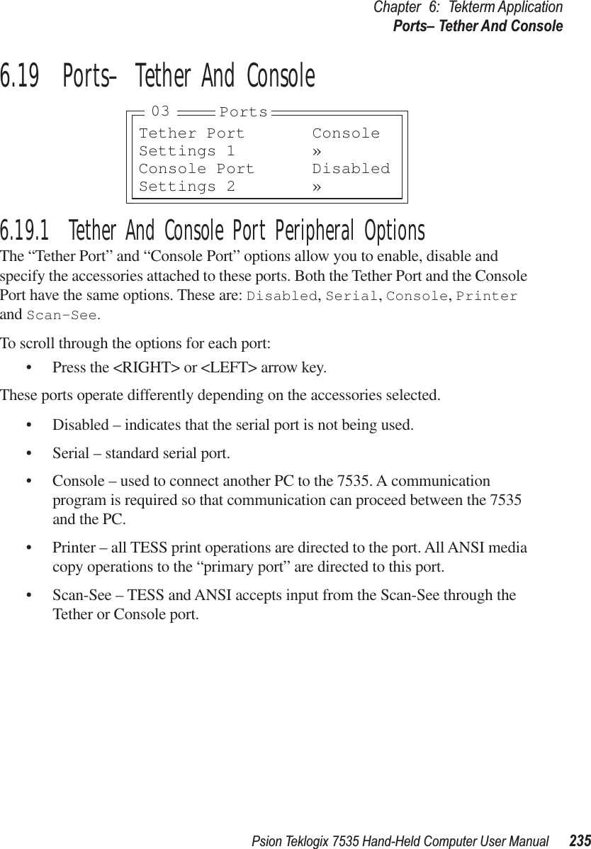 Psion Teklogix 7535 Hand-Held Computer User Manual 235Chapter 6: Tekterm ApplicationPorts– Tether And Console6.19  Ports– Tether And Console6.19.1  Tether And Console Port Peripheral OptionsThe “Tether Port” and “Console Port” options allow you to enable, disable and specify the accessories attached to these ports. Both the Tether Port and the Console Port have the same options. These are: Disabled, Serial, Console, Printer and Scan-See.To scroll through the options for each port:• Press the &lt;RIGHT&gt; or &lt;LEFT&gt; arrow key.These ports operate differently depending on the accessories selected.• Disabled – indicates that the serial port is not being used.• Serial – standard serial port.• Console – used to connect another PC to the 7535. A communication program is required so that communication can proceed between the 7535 and the PC.• Printer – all TESS print operations are directed to the port. All ANSI media copy operations to the “primary port” are directed to this port.• Scan-See – TESS and ANSI accepts input from the Scan-See through the Tether or Console port.Tether Port ConsoleSettings 1 »Console Port DisabledSettings 2 »Ports03