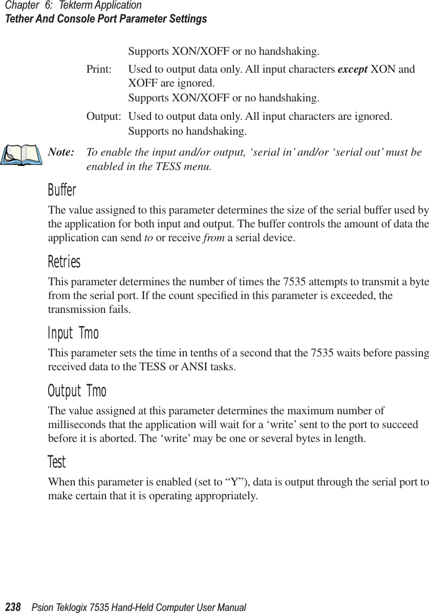 Chapter 6: Tekterm ApplicationTether And Console Port Parameter Settings238 Psion Teklogix 7535 Hand-Held Computer User ManualSupports XON/XOFF or no handshaking.Print: Used to output data only. All input characters except XON and XOFF are ignored.Supports XON/XOFF or no handshaking.Output: Used to output data only. All input characters are ignored.Supports no handshaking.Note: To enable the input and/or output, ‘serial in’ and/or ‘serial out’ must be enabled in the TESS menu.BufferThe value assigned to this parameter determines the size of the serial buffer used by the application for both input and output. The buffer controls the amount of data the application can send to or receive from a serial device.RetriesThis parameter determines the number of times the 7535 attempts to transmit a byte from the serial port. If the count speciﬁed in this parameter is exceeded, the transmission fails.Input TmoThis parameter sets the time in tenths of a second that the 7535 waits before passing received data to the TESS or ANSI tasks.Output TmoThe value assigned at this parameter determines the maximum number of milliseconds that the application will wait for a ‘write’ sent to the port to succeed before it is aborted. The ‘write’ may be one or several bytes in length.TestWhen this parameter is enabled (set to “Y”), data is output through the serial port to make certain that it is operating appropriately.