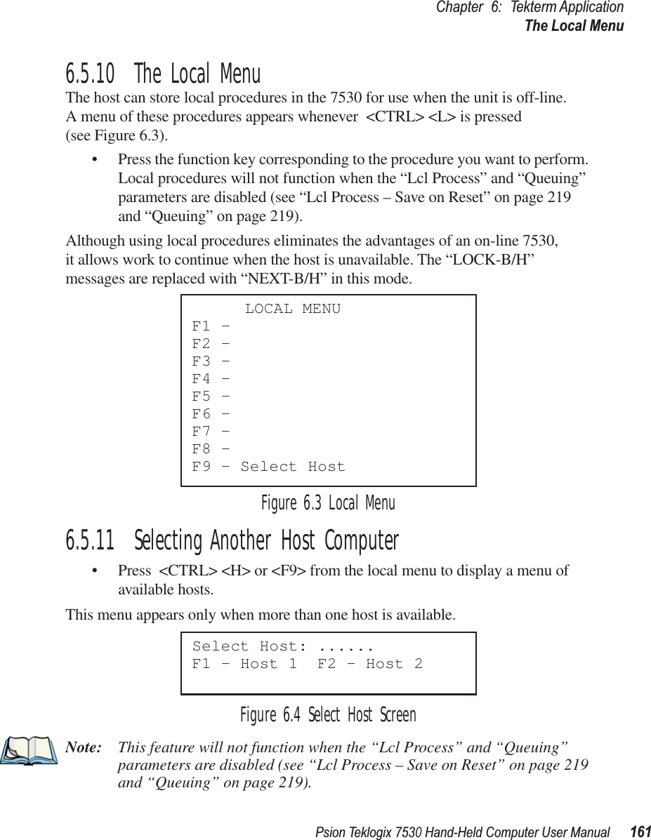 Psion Teklogix 7530 Hand-Held Computer User Manual161Chapter 6: Tekterm ApplicationThe Local Menu6.5.10  The Local MenuThe host can store local procedures in the 7530 for use when the unit is off-line. A menu of these procedures appears whenever &lt;CTRL&gt; &lt;L&gt; is pressed (see Figure 6.3).• Press the function key corresponding to the procedure you want to perform. Local procedures will not function when the “Lcl Process” and “Queuing” parameters are disabled (see “Lcl Process – Save on Reset” on page 219 and “Queuing” on page 219).Although using local procedures eliminates the advantages of an on-line 7530, it allows work to continue when the host is unavailable. The “LOCK-B/H” messages are replaced with “NEXT-B/H” in this mode.Figure 6.3 Local Menu6.5.11  Selecting Another Host Computer• Press &lt;CTRL&gt; &lt;H&gt; or &lt;F9&gt; from the local menu to display a menu of available hosts. This menu appears only when more than one host is available.Figure 6.4 Select Host ScreenNote: This feature will not function when the “Lcl Process” and “Queuing” parameters are disabled (see “Lcl Process – Save on Reset” on page 219 and “Queuing” on page 219).LOCAL MENUF1 -F2 -F3 -F4 -F5 -F6 -F7 -F8 -F9 - Select HostSelect Host: ......F1 - Host 1  F2 - Host 2