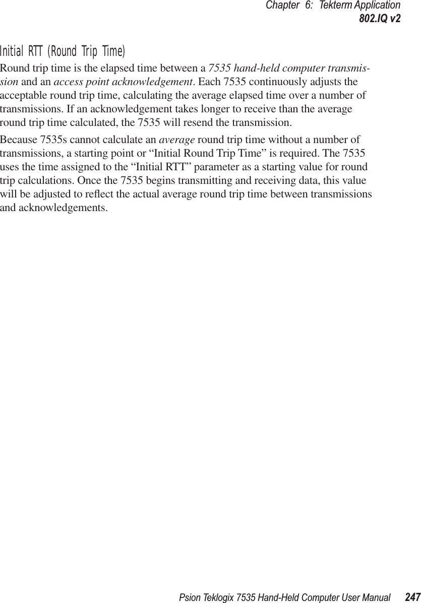 Psion Teklogix 7535 Hand-Held Computer User Manual 247Chapter 6: Tekterm Application802.IQ v2Initial RTT (Round Trip Time)Round trip time is the elapsed time between a 7535 hand-held computer transmis-sion and an access point acknowledgement. Each 7535 continuously adjusts the acceptable round trip time, calculating the average elapsed time over a number of transmissions. If an acknowledgement takes longer to receive than the average round trip time calculated, the 7535 will resend the transmission. Because 7535s cannot calculate an average round trip time without a number of transmissions, a starting point or “Initial Round Trip Time” is required. The 7535 uses the time assigned to the “Initial RTT” parameter as a starting value for round trip calculations. Once the 7535 begins transmitting and receiving data, this value will be adjusted to reﬂect the actual average round trip time between transmissions and acknowledgements.