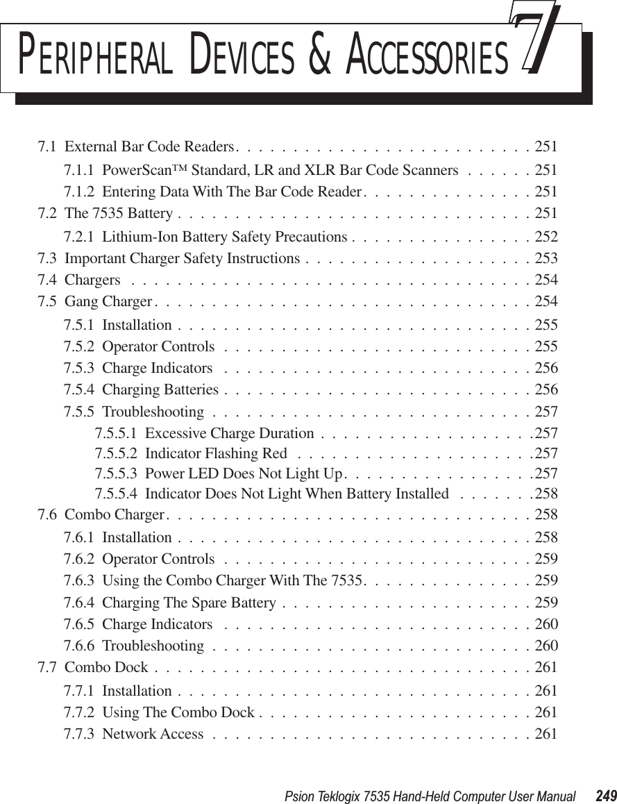 Psion Teklogix 7535 Hand-Held Computer User Manual 249PERIPHERAL DEVICES &amp; ACCESSORIES777.1  External Bar Code Readers..........................2517.1.1  PowerScan™ Standard, LR and XLR Bar Code Scanners ......2517.1.2  Entering Data With The Bar Code Reader...............2517.2  The 7535 Battery ...............................2517.2.1  Lithium-Ion Battery Safety Precautions ................2527.3  Important Charger Safety Instructions ....................2537.4  Chargers ...................................2547.5  Gang Charger.................................2547.5.1  Installation ...............................2557.5.2  Operator Controls ...........................2557.5.3  Charge Indicators ...........................2567.5.4  Charging Batteries ...........................2567.5.5  Troubleshooting ............................2577.5.5.1  Excessive Charge Duration ...................2577.5.5.2  Indicator Flashing Red .....................2577.5.5.3  Power LED Does Not Light Up.................2577.5.5.4  Indicator Does Not Light When Battery Installed .......2587.6  Combo Charger................................2587.6.1  Installation ...............................2587.6.2  Operator Controls ...........................2597.6.3  Using the Combo Charger With The 7535...............2597.6.4  Charging The Spare Battery ......................2597.6.5  Charge Indicators ...........................2607.6.6  Troubleshooting ............................2607.7  Combo Dock .................................2617.7.1  Installation ...............................2617.7.2  Using The Combo Dock ........................2617.7.3  Network Access ............................261