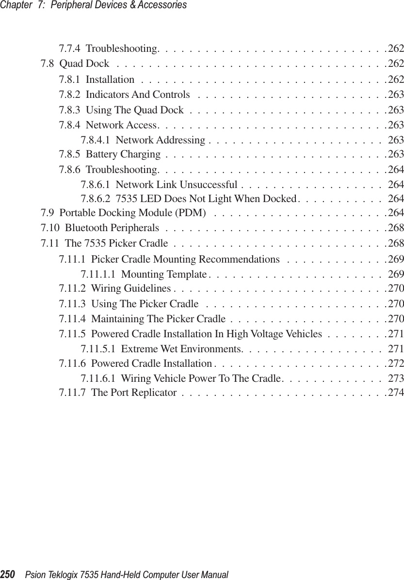 Chapter 7: Peripheral Devices &amp; Accessories250 Psion Teklogix 7535 Hand-Held Computer User Manual7.7.4  Troubleshooting.............................2627.8  Quad Dock ..................................2627.8.1  Installation ...............................2627.8.2  Indicators And Controls ........................2637.8.3  Using The Quad Dock .........................2637.8.4  Network Access.............................2637.8.4.1  Network Addressing ......................2637.8.5  Battery Charging ............................2637.8.6  Troubleshooting.............................2647.8.6.1  Network Link Unsuccessful ..................2647.8.6.2  7535 LED Does Not Light When Docked...........2647.9  Portable Docking Module (PDM) ......................2647.10  Bluetooth Peripherals ............................2687.11  The 7535 Picker Cradle ...........................2687.11.1  Picker Cradle Mounting Recommendations .............2697.11.1.1  Mounting Template......................2697.11.2  Wiring Guidelines ...........................2707.11.3  Using The Picker Cradle .......................2707.11.4  Maintaining The Picker Cradle ....................2707.11.5  Powered Cradle Installation In High Voltage Vehicles ........2717.11.5.1  Extreme Wet Environments..................2717.11.6  Powered Cradle Installation ......................2727.11.6.1  Wiring Vehicle Power To The Cradle.............2737.11.7  The Port Replicator ..........................274