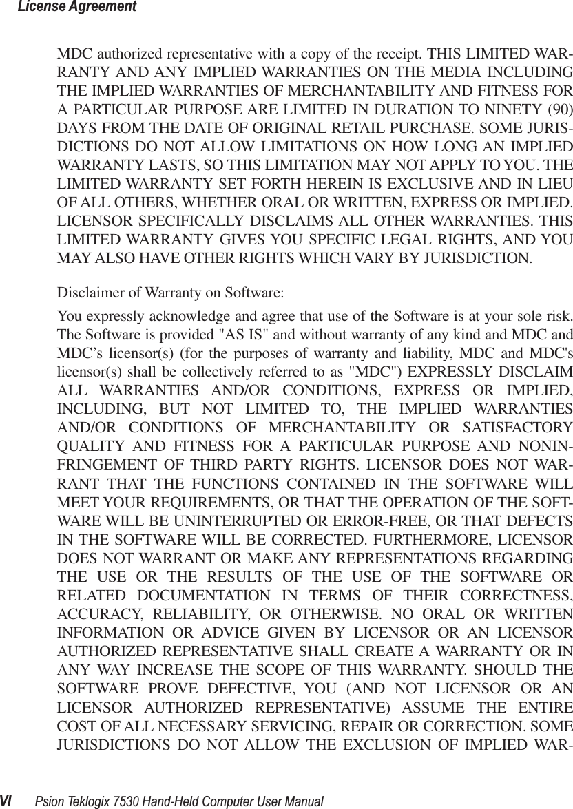  License AgreementVI Psion Teklogix 7530 Hand-Held Computer User Manual MDC authorized representative with a copy of the receipt. THIS LIMITED WAR-RANTY AND ANY IMPLIED WARRANTIES ON THE MEDIA INCLUDINGTHE IMPLIED WARRANTIES OF MERCHANTABILITY AND FITNESS FORA PARTICULAR PURPOSE ARE LIMITED IN DURATION TO NINETY (90)DAYS FROM THE DATE OF ORIGINAL RETAIL PURCHASE. SOME JURIS-DICTIONS DO NOT ALLOW LIMITATIONS ON HOW LONG AN IMPLIEDWARRANTY LASTS, SO THIS LIMITATION MAY NOT APPLY TO YOU. THELIMITED WARRANTY SET FORTH HEREIN IS EXCLUSIVE AND IN LIEUOF ALL OTHERS, WHETHER ORAL OR WRITTEN, EXPRESS OR IMPLIED.LICENSOR SPECIFICALLY DISCLAIMS ALL OTHER WARRANTIES. THISLIMITED WARRANTY GIVES YOU SPECIFIC LEGAL RIGHTS, AND YOUMAY ALSO HAVE OTHER RIGHTS WHICH VARY BY JURISDICTION.Disclaimer of Warranty on Software:You expressly acknowledge and agree that use of the Software is at your sole risk.The Software is provided &quot;AS IS&quot; and without warranty of any kind and MDC andMDC’s licensor(s) (for the purposes of warranty and liability, MDC and MDC&apos;slicensor(s) shall be collectively referred to as &quot;MDC&quot;) EXPRESSLY DISCLAIMALL WARRANTIES AND/OR CONDITIONS, EXPRESS OR IMPLIED,INCLUDING, BUT NOT LIMITED TO, THE IMPLIED WARRANTIESAND/OR CONDITIONS OF MERCHANTABILITY OR SATISFACTORYQUALITY AND FITNESS FOR A PARTICULAR PURPOSE AND NONIN-FRINGEMENT OF THIRD PARTY RIGHTS. LICENSOR DOES NOT WAR-RANT THAT THE FUNCTIONS CONTAINED IN THE SOFTWARE WILLMEET YOUR REQUIREMENTS, OR THAT THE OPERATION OF THE SOFT-WARE WILL BE UNINTERRUPTED OR ERROR-FREE, OR THAT DEFECTSIN THE SOFTWARE WILL BE CORRECTED. FURTHERMORE, LICENSORDOES NOT WARRANT OR MAKE ANY REPRESENTATIONS REGARDINGTHE USE OR THE RESULTS OF THE USE OF THE SOFTWARE ORRELATED DOCUMENTATION IN TERMS OF THEIR CORRECTNESS,ACCURACY, RELIABILITY, OR OTHERWISE. NO ORAL OR WRITTENINFORMATION OR ADVICE GIVEN BY LICENSOR OR AN LICENSORAUTHORIZED REPRESENTATIVE SHALL CREATE A WARRANTY OR INANY WAY INCREASE THE SCOPE OF THIS WARRANTY. SHOULD THESOFTWARE PROVE DEFECTIVE, YOU (AND NOT LICENSOR OR ANLICENSOR AUTHORIZED REPRESENTATIVE) ASSUME THE ENTIRECOST OF ALL NECESSARY SERVICING, REPAIR OR CORRECTION. SOMEJURISDICTIONS DO NOT ALLOW THE EXCLUSION OF IMPLIED WAR-