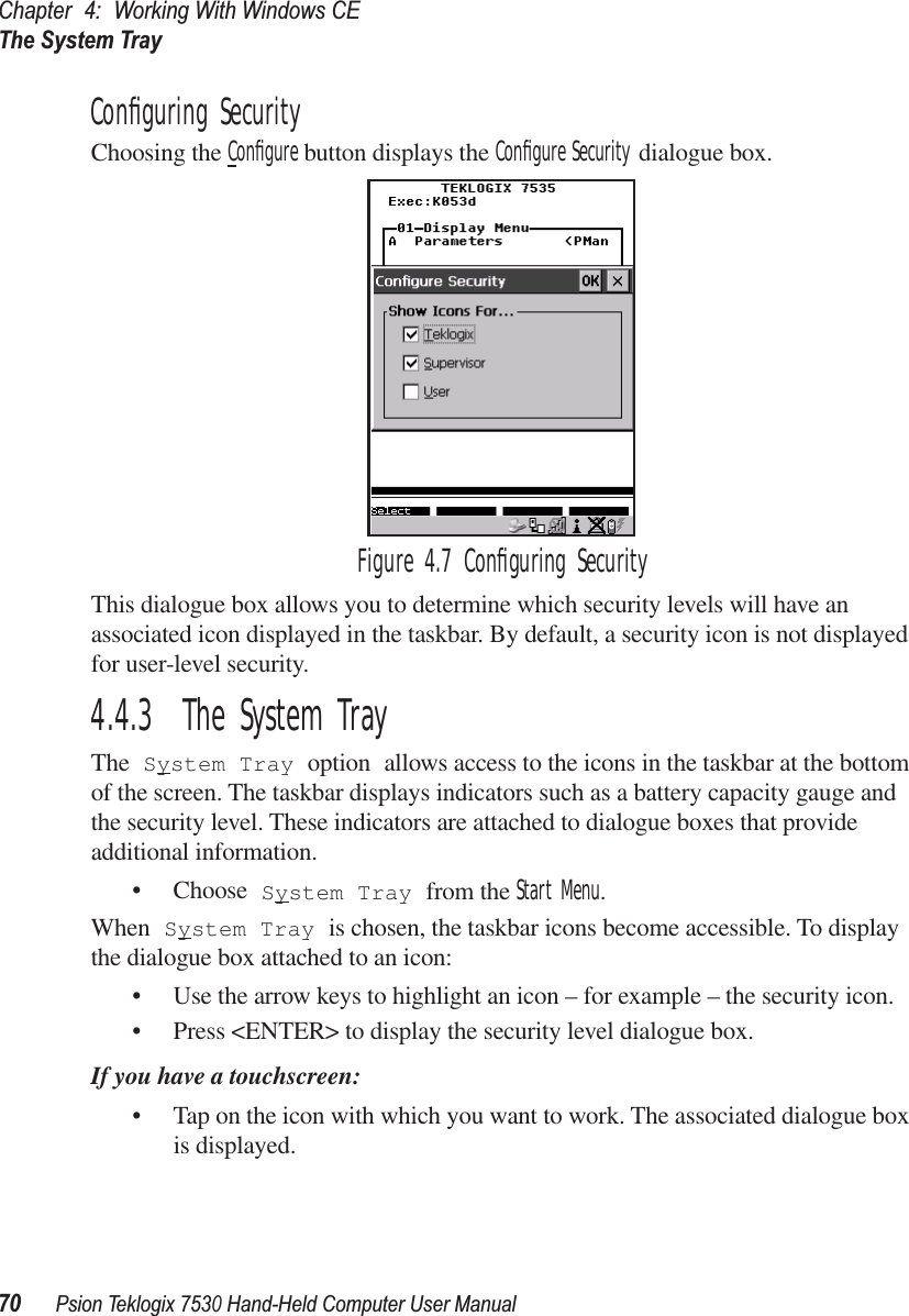 Chapter 4: Working With Windows CEThe System Tray70Psion Teklogix 7530 Hand-Held Computer User ManualConﬁguring SecurityChoosing the Conﬁgure button displays the Conﬁgure Security dialogue box.Figure 4.7 Conﬁguring SecurityThis dialogue box allows you to determine which security levels will have an associated icon displayed in the taskbar. By default, a security icon is not displayed for user-level security.4.4.3  The System TrayThe System Tray option allows access to the icons in the taskbar at the bottom of the screen. The taskbar displays indicators such as a battery capacity gauge and the security level. These indicators are attached to dialogue boxes that provide additional information. • Choose System Tray from the Start Menu.When System Tray is chosen, the taskbar icons become accessible. To display the dialogue box attached to an icon:• Use the arrow keys to highlight an icon – for example – the security icon.• Press &lt;ENTER&gt; to display the security level dialogue box.If you have a touchscreen:• Tap on the icon with which you want to work. The associated dialogue box is displayed.