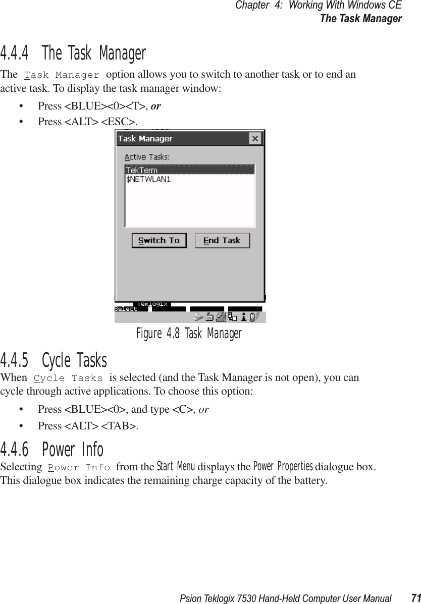 Psion Teklogix 7530 Hand-Held Computer User Manual71Chapter 4: Working With Windows CEThe Task Manager4.4.4  The Task ManagerThe Task Manager option allows you to switch to another task or to end an active task. To display the task manager window:• Press &lt;BLUE&gt;&lt;0&gt;&lt;T&gt;, or • Press &lt;ALT&gt; &lt;ESC&gt;.Figure 4.8 Task Manager4.4.5  Cycle TasksWhen Cycle Tasks is selected (and the Task Manager is not open), you can cycle through active applications. To choose this option:• Press &lt;BLUE&gt;&lt;0&gt;, and type &lt;C&gt;, or• Press &lt;ALT&gt; &lt;TAB&gt;.4.4.6  Power InfoSelecting Power Info from the Start Menu displays the Power Properties dialogue box. This dialogue box indicates the remaining charge capacity of the battery.