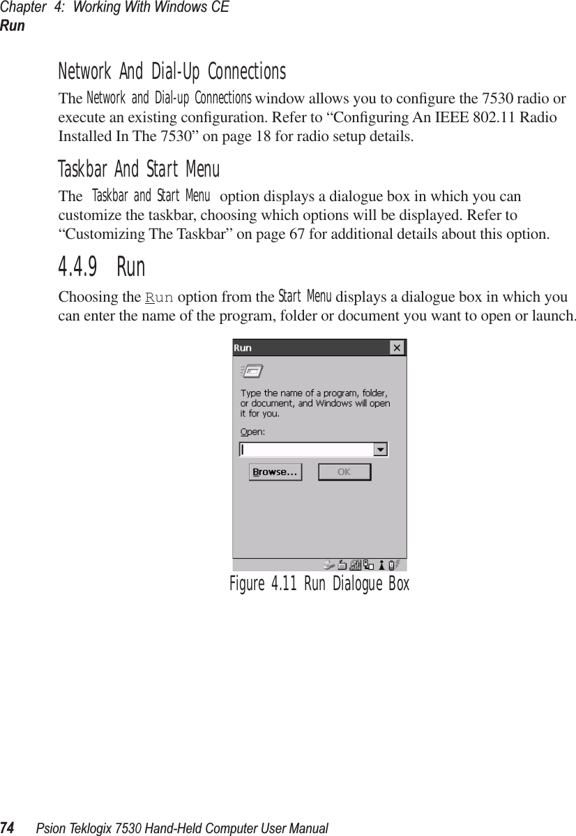 Chapter 4: Working With Windows CERun74Psion Teklogix 7530 Hand-Held Computer User ManualNetwork And Dial-Up ConnectionsThe Network and Dial-up Connections window allows you to conﬁgure the 7530 radio or execute an existing conﬁguration. Refer to “Conﬁguring An IEEE 802.11 Radio Installed In The 7530” on page 18 for radio setup details.Taskbar And Start MenuThe Taskbar and Start Menu option displays a dialogue box in which you can customize the taskbar, choosing which options will be displayed. Refer to “Customizing The Taskbar” on page 67 for additional details about this option.4.4.9  RunChoosing the Run option from the Start Menu displays a dialogue box in which you can enter the name of the program, folder or document you want to open or launch.Figure 4.11 Run Dialogue Box