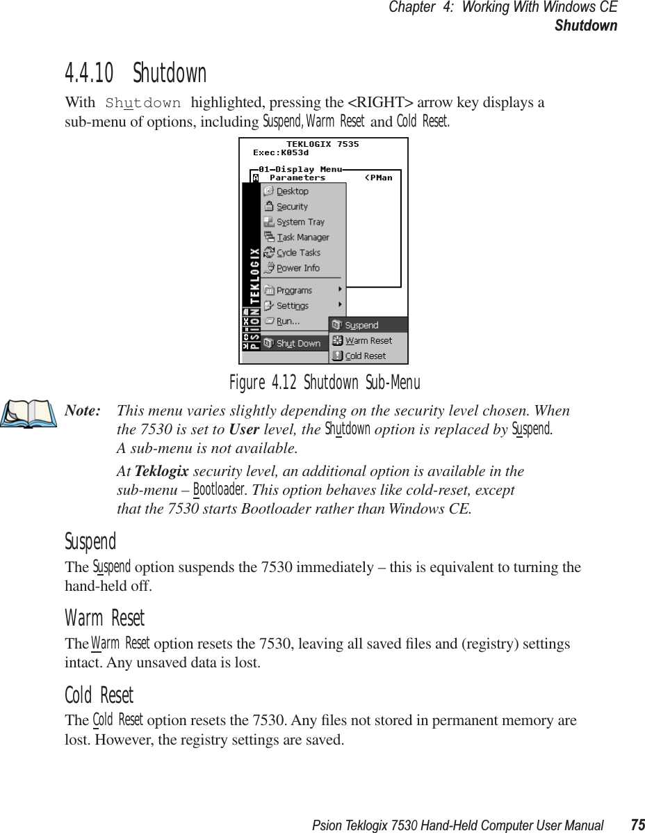 Psion Teklogix 7530 Hand-Held Computer User Manual75Chapter 4: Working With Windows CEShutdown4.4.10  ShutdownWith Shutdown highlighted, pressing the &lt;RIGHT&gt; arrow key displays a sub-menu of options, including Suspend, Warm Reset and Cold Reset.Figure 4.12 Shutdown Sub-MenuNote: This menu varies slightly depending on the security level chosen. When the 7530 is set to User level, the Shutdown option is replaced by Suspend. A sub-menu is not available.At Teklogix security level, an additional option is available in the sub-menu – Bootloader. This option behaves like cold-reset, exceptthat the 7530 starts Bootloader rather than Windows CE.SuspendThe Suspend option suspends the 7530 immediately – this is equivalent to turning the hand-held off.Warm ResetThe Warm Reset option resets the 7530, leaving all saved ﬁles and (registry) settings intact. Any unsaved data is lost.Cold ResetThe Cold Reset option resets the 7530. Any ﬁles not stored in permanent memory are lost. However, the registry settings are saved.