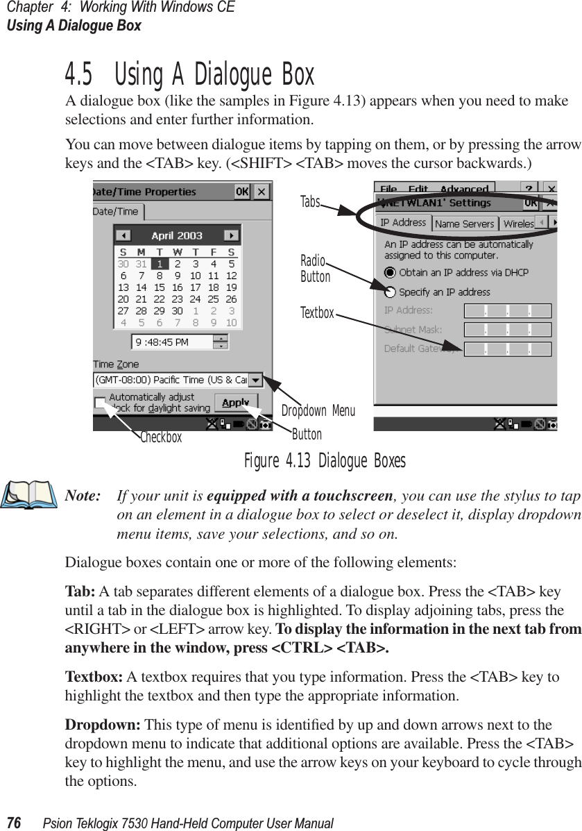 Chapter 4: Working With Windows CEUsing A Dialogue Box76Psion Teklogix 7530 Hand-Held Computer User Manual4.5  Using A Dialogue BoxA dialogue box (like the samples in Figure 4.13) appears when you need to make selections and enter further information. You can move between dialogue items by tapping on them, or by pressing the arrow keys and the &lt;TAB&gt; key. (&lt;SHIFT&gt; &lt;TAB&gt; moves the cursor backwards.)Figure 4.13 Dialogue BoxesNote: If your unit is equipped with a touchscreen, you can use the stylus to tap on an element in a dialogue box to select or deselect it, display dropdown menu items, save your selections, and so on.Dialogue boxes contain one or more of the following elements:Tab: A tab separates different elements of a dialogue box. Press the &lt;TAB&gt; key until a tab in the dialogue box is highlighted. To display adjoining tabs, press the &lt;RIGHT&gt; or &lt;LEFT&gt; arrow key. To display the information in the next tab from anywhere in the window, press &lt;CTRL&gt; &lt;TAB&gt;.Textbox: A textbox requires that you type information. Press the &lt;TAB&gt; key to highlight the textbox and then type the appropriate information.Dropdown: This type of menu is identiﬁed by up and down arrows next to the dropdown menu to indicate that additional options are available. Press the &lt;TAB&gt; key to highlight the menu, and use the arrow keys on your keyboard to cycle through the options. CheckboxDropdown MenuButtonTextboxRadioButtonTabs