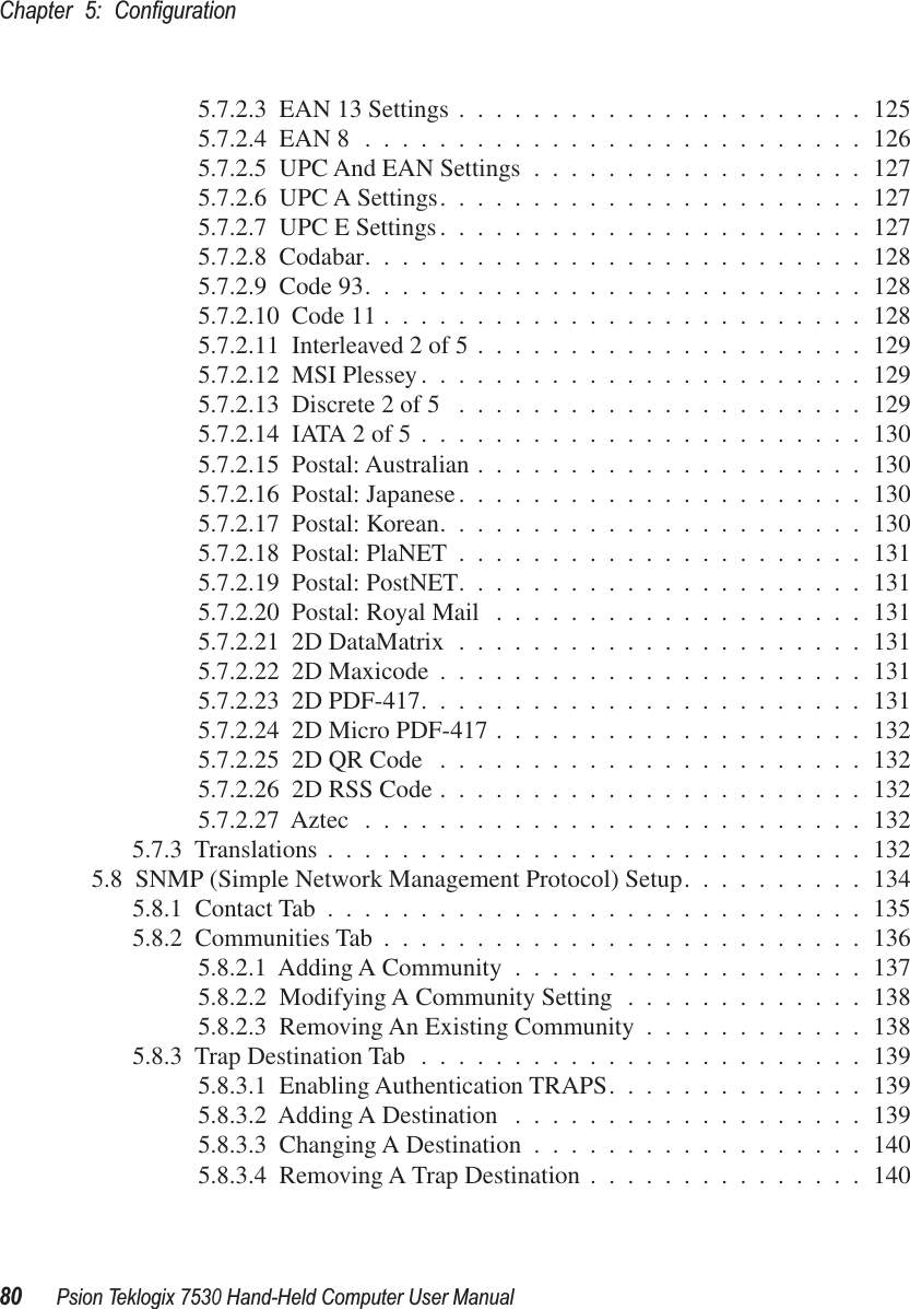 Chapter 5: Conﬁguration80Psion Teklogix 7530 Hand-Held Computer User Manual5.7.2.3  EAN 13 Settings ......................1255.7.2.4  EAN 8 ...........................1265.7.2.5  UPC And EAN Settings ..................1275.7.2.6  UPC A Settings.......................1275.7.2.7  UPC E Settings.......................1275.7.2.8  Codabar...........................1285.7.2.9  Code 93...........................1285.7.2.10  Code 11 ..........................1285.7.2.11  Interleaved 2 of 5 .....................1295.7.2.12  MSI Plessey........................1295.7.2.13  Discrete 2 of 5 ......................1295.7.2.14  IATA 2 of 5 ........................1305.7.2.15  Postal: Australian .....................1305.7.2.16  Postal: Japanese......................1305.7.2.17  Postal: Korean.......................1305.7.2.18  Postal: PlaNET ......................1315.7.2.19  Postal: PostNET......................1315.7.2.20  Postal: Royal Mail ....................1315.7.2.21  2D DataMatrix ......................1315.7.2.22  2D Maxicode .......................1315.7.2.23  2D PDF-417........................1315.7.2.24  2D Micro PDF-417 ....................1325.7.2.25  2D QR Code .......................1325.7.2.26  2D RSS Code .......................1325.7.2.27  Aztec ...........................1325.7.3  Translations .............................1325.8  SNMP (Simple Network Management Protocol) Setup..........1345.8.1  Contact Tab .............................1355.8.2  Communities Tab ..........................1365.8.2.1  Adding A Community ...................1375.8.2.2  Modifying A Community Setting .............1385.8.2.3  Removing An Existing Community ............1385.8.3  Trap Destination Tab ........................1395.8.3.1  Enabling Authentication TRAPS..............1395.8.3.2  Adding A Destination ...................1395.8.3.3  Changing A Destination ..................1405.8.3.4  Removing A Trap Destination ...............140