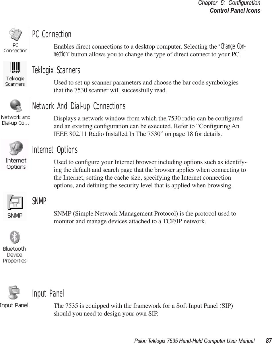 Psion Teklogix 7535 Hand-Held Computer User Manual 87Chapter 5: ConﬁgurationControl Panel IconsPC ConnectionEnables direct connections to a desktop computer. Selecting the ‘Change Con-nection’ button allows you to change the type of direct connect to your PC.Teklogix ScannersUsed to set up scanner parameters and choose the bar code symbologies that the 7530 scanner will successfully read.Network And Dial-up ConnectionsDisplays a network window from which the 7530 radio can be conﬁgured and an existing conﬁguration can be executed. Refer to “Conﬁguring An IEEE 802.11 Radio Installed In The 7530” on page 18 for details.Internet OptionsUsed to conﬁgure your Internet browser including options such as identify-ing the default and search page that the browser applies when connecting to the Internet, setting the cache size, specifying the Internet connection options, and deﬁning the security level that is applied when browsing.SNMPSNMP (Simple Network Management Protocol) is the protocol used to monitor and manage devices attached to a TCP/IP network.Input PanelThe 7535 is equipped with the framework for a Soft Input Panel (SIP) should you need to design your own SIP.