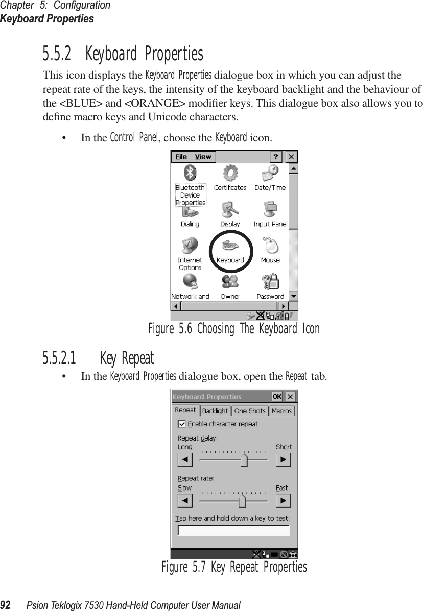 Chapter 5: ConﬁgurationKeyboard Properties92Psion Teklogix 7530 Hand-Held Computer User Manual5.5.2  Keyboard PropertiesThis icon displays the Keyboard Properties dialogue box in which you can adjust the repeat rate of the keys, the intensity of the keyboard backlight and the behaviour of the &lt;BLUE&gt; and &lt;ORANGE&gt; modiﬁer keys. This dialogue box also allows you to deﬁne macro keys and Unicode characters.• In the Control Panel, choose the Keyboard icon.Figure 5.6 Choosing The Keyboard Icon5.5.2.1 Key Repeat• In the Keyboard Properties dialogue box, open the Repeat tab.Figure 5.7 Key Repeat Properties