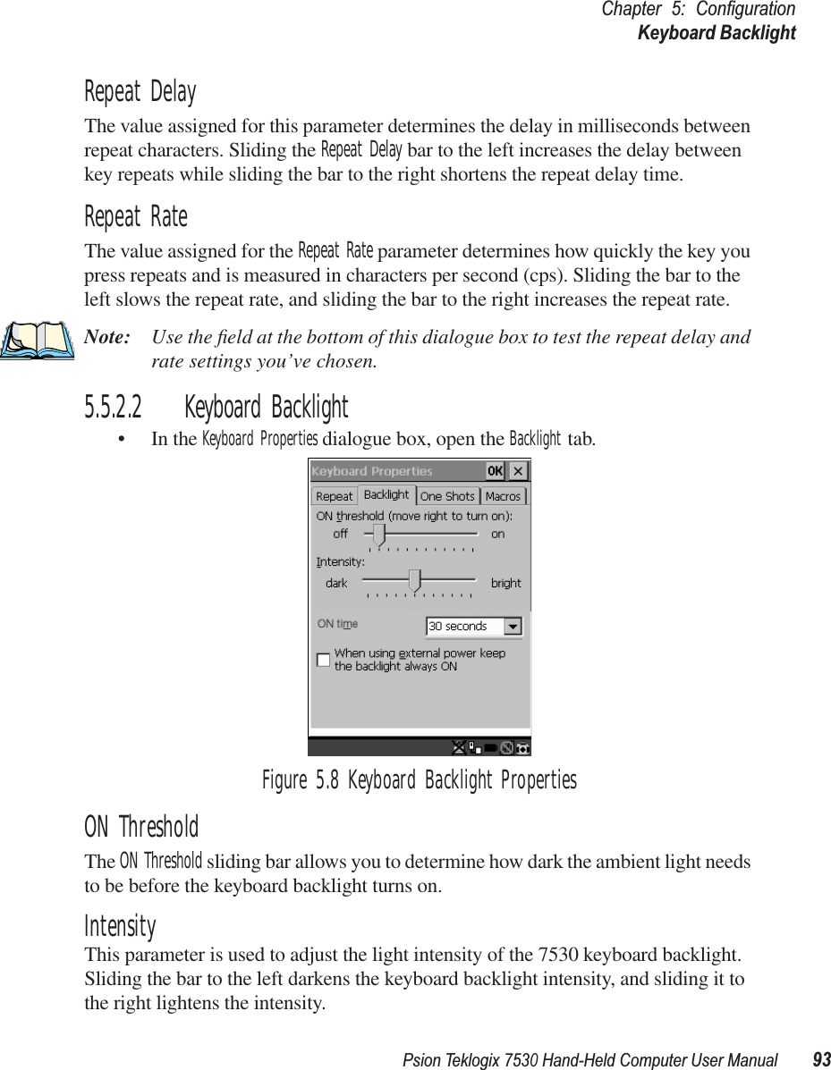 Psion Teklogix 7530 Hand-Held Computer User Manual93Chapter 5: ConﬁgurationKeyboard BacklightRepeat DelayThe value assigned for this parameter determines the delay in milliseconds between repeat characters. Sliding the Repeat Delay bar to the left increases the delay between key repeats while sliding the bar to the right shortens the repeat delay time.Repeat RateThe value assigned for the Repeat Rate parameter determines how quickly the key you press repeats and is measured in characters per second (cps). Sliding the bar to the left slows the repeat rate, and sliding the bar to the right increases the repeat rate.Note: Use the ﬁeld at the bottom of this dialogue box to test the repeat delay and rate settings you’ve chosen.5.5.2.2 Keyboard Backlight• In the Keyboard Properties dialogue box, open the Backlight tab.Figure 5.8 Keyboard Backlight PropertiesON ThresholdThe ON Threshold sliding bar allows you to determine how dark the ambient light needs to be before the keyboard backlight turns on.IntensityThis parameter is used to adjust the light intensity of the 7530 keyboard backlight. Sliding the bar to the left darkens the keyboard backlight intensity, and sliding it to the right lightens the intensity.