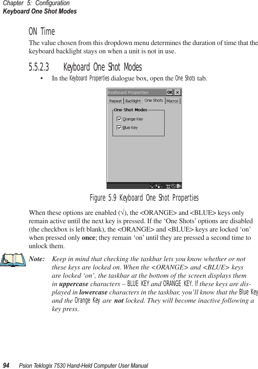 Chapter 5: ConﬁgurationKeyboard One Shot Modes94Psion Teklogix 7530 Hand-Held Computer User ManualON TimeThe value chosen from this dropdown menu determines the duration of time that the keyboard backlight stays on when a unit is not in use.5.5.2.3 Keyboard One Shot Modes• In the Keyboard Properties dialogue box, open the One Shots tab.Figure 5.9 Keyboard One Shot PropertiesWhen these options are enabled (√), the &lt;ORANGE&gt; and &lt;BLUE&gt; keys only remain active until the next key is pressed. If the ‘One Shots’ options are disabled (the checkbox is left blank), the &lt;ORANGE&gt; and &lt;BLUE&gt; keys are locked ‘on’ when pressed only once; they remain ‘on’ until they are pressed a second time to unlock them.Note: Keep in mind that checking the taskbar lets you know whether or not these keys are locked on. When the &lt;ORANGE&gt; and &lt;BLUE&gt; keys are locked ‘on’, the taskbar at the bottom of the screen displays them in uppercase characters – BLUE KEY and ORANGE KEY. If these keys are dis-played in lowercase characters in the taskbar, you’ll know that the Blue Key and the Orange Key are not locked. They will become inactive following a key press.